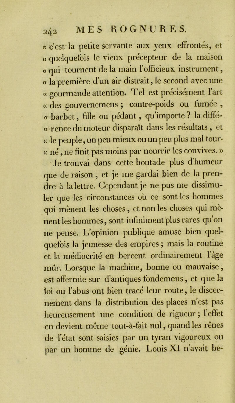 « c’est la petite servante aux yeux effrontés, et « quelquefois le vieux précepteur de la maison « qui tournent de la main l’officieux instrument, ce la première d’un air distrait, le second avec une « gourmande attention. Tel est précisément l’art « des gouvernemens ; contre-poids ou fumée , « barbet, fille ou pédant , qu’importe ? la diffé- « rence du moteur disparaît dans les résultats , et « le peuple, un peu mieux ou un peu plus mal tour- « né, ne finit pas moins par nourrir les convives. » Je trouvai dans cette boutade plus d’humeur que de raison , et je me gardai bien de la pren- dre à la lettre. Cependant je ne pus me dissimu- ler que les circonstances où ce sont les hommes qui mènent les choses, et non les choses qui mè- nent les hommes, sont infiniment plus rares qu’on ne pense. L’opinion publique amuse bien quel- quefois la jeunesse des empires ; mais la routine et la médiocrité en bercent ordinairement l’âge mûr. Lorsque la machine, bonne ou mauvaise, est affermie sur d'antiques fondemens, et que la loi ou l’abus ont bien tracé leur route, le discer- nement dans la distribution des places n’est pas heureusement une condition de rigueur ; l’effet en devient même tout-à-fait nul, quand les rênes de l’état sont saisies par un tyran vigoureux ou par un homme de génie. Louis XI n avait be-