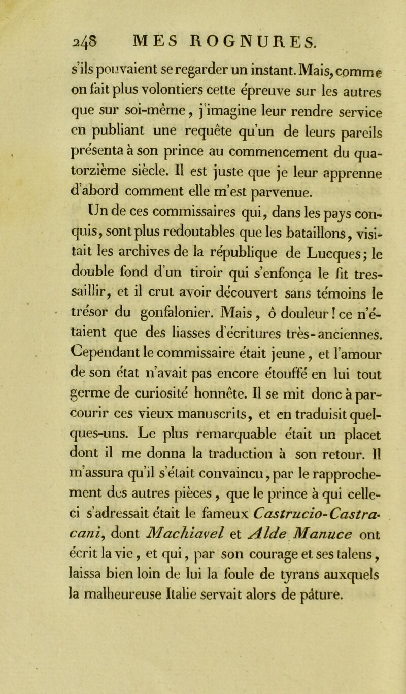 s’ils pouvaient se regarder un instant. Mais, comme on fait plus volontiers cette épreuve sur les autres que sur soi-même, j’imagine leur rendre service en publiant une requête qu’un de leurs pareils présenta à son prince au commencement du qua- torzième siècle. Il est juste que je leur apprenne d’abord comment elle m’est parvenue. Un de ces commissaires qui, dans les pays con- quis, sont plus redoutables que les bataillons, visi- tait les archives de la république de Lucques; le double fond d’un tiroir qui s’enfonça le fit tres- saillir, et il crut avoir découvert sans témoins le trésor du gonfalonier. Mais , 6 douleur ! ce n’é- taient que des liasses d écritures très-anciennes. Cependant le commissaire était jeune, et l’amour de son état n’avait pas encore étouffé en lui tout germe de curiosité honnête. Il se mit donc à par- courir ces vieux manuscrits, et en traduisit quel- ques-uns. Le plus remarquable était un placet dont il me donna la traduction à son retour. Il m’assura qu’il s’élait convaincu, par le rapproche- ment des autres pièces , que le prince à qui celle- ci s’adressait était le fameux Castrucio- Castra- cani, dont Machiavel et Aide Manuce ont écrit la vie, et qui, par son courage et ses talens, laissa bien loin de lui la foule de tyrans auxquels la malheureuse Italie servait alors de pâture.