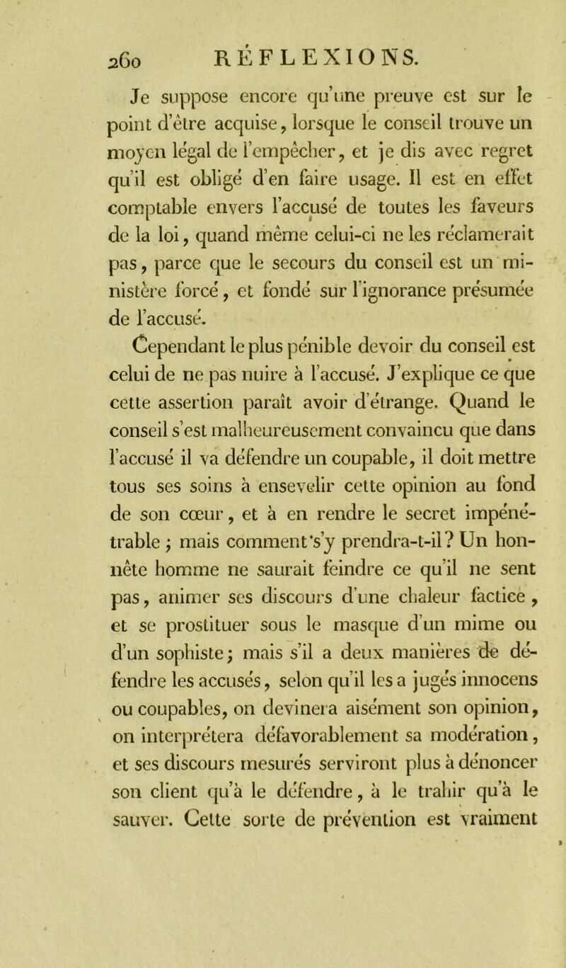 Je suppose encore qu’une preuve est sur le point d’être acquise, lorsque le conseil trouve un moyen legal de l’empêcher, et je dis avec regret qu’il est obligé d’en faire usage. Il est en effet comptable envers l’accusé de toutes les faveurs de la loi, quand même celui-ci ne les réclamerait pas, parce que le secours du conseil est un mi- nistère forcé, et fondé sur l'ignorance présumée de l’accusé. Cependant le plus pénible devoir du conseil est celui de ne pas nuire à l’accusé. J’explique ce que cette assertion paraît avoir d étrange. Quand le conseil s’est malheureusement convaincu que dans l’accusé il va défendre un coupable, il doit mettre tous ses soins à ensevelir cette opinion au fond de son cœur, et à en rendre le secret impéné- trable ; mais comment's’y prendra-t-il? Un hon- nête homme ne saurait feindre ce qu il ne sent pas, animer ses discours d’une chaleur factice , et se prostituer sous le masque d’un mime ou d’un sophiste; mais s’il a deux manières de dé- fendre les accusés, selon qu’il les a jugés innocens ou coupables, on devinera aisément son opinion, on interprétera défavorablement sa modération, et ses discours mesurés serviront plus à dénoncer son client qu’à le défendre, à le trahir qu a le sauver. Celte sorte de prévention est vraiment