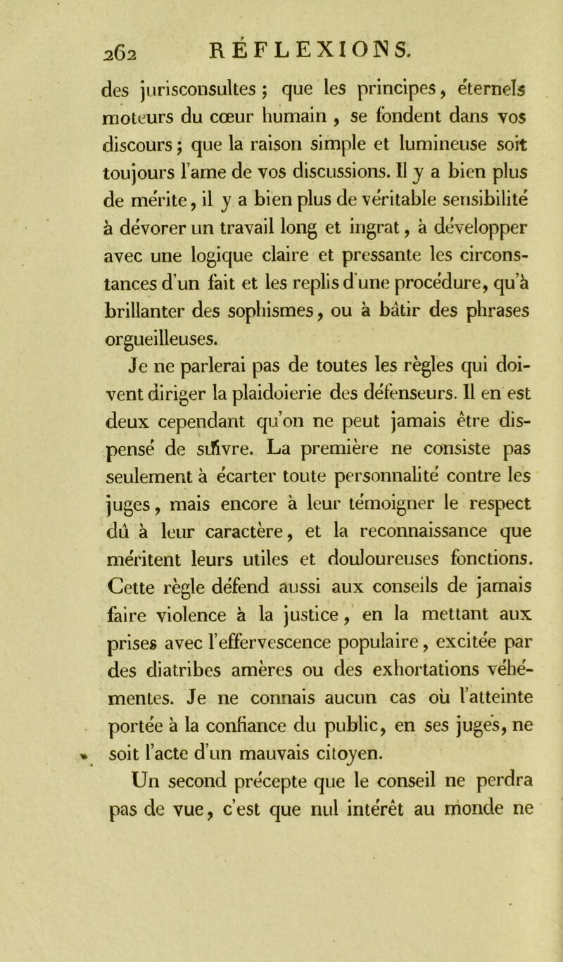 des jurisconsultes ; que les principes, éternels moteurs du cœur humain , se fondent dans vos discours ; que la raison simple et lumineuse soit toujours l ame de vos discussions. Il y a bien plus de mérite, il y a bien plus de véritable sensibilité à dévorer un travail long et ingrat, à développer avec une logique claire et pressante les circons- tances d’un fait et les replis d une procédure, qu’à brillanter des sophismes, ou à bâtir des phrases orgueilleuses. Je ne parlerai pas de toutes les règles qui doi- vent diriger la plaidoierie des défenseurs. Il en est deux cependant qu’on ne peut jamais être dis- pensé de sdivre. La première ne consiste pas seulement à écarter toute personnalité contre les juges, mais encore à leur témoigner le respect dû à leur caractère, et la reconnaissance que méritent leurs utiles et douloureuses fonctions. Cette règle défend aussi aux conseils de jamais faire violence à la justice, en la mettant aux prises avec l’effervescence populaire, excitée par des diatribes amères ou des exhortations véhé- mentes. Je ne connais aucun cas où l’atteinte portée à la confiance du public, en ses juges, ne » soit l’acte d’un mauvais citoyen. Un second précepte que le conseil ne perdra pas de vue, c’est que nul intérêt au monde ne