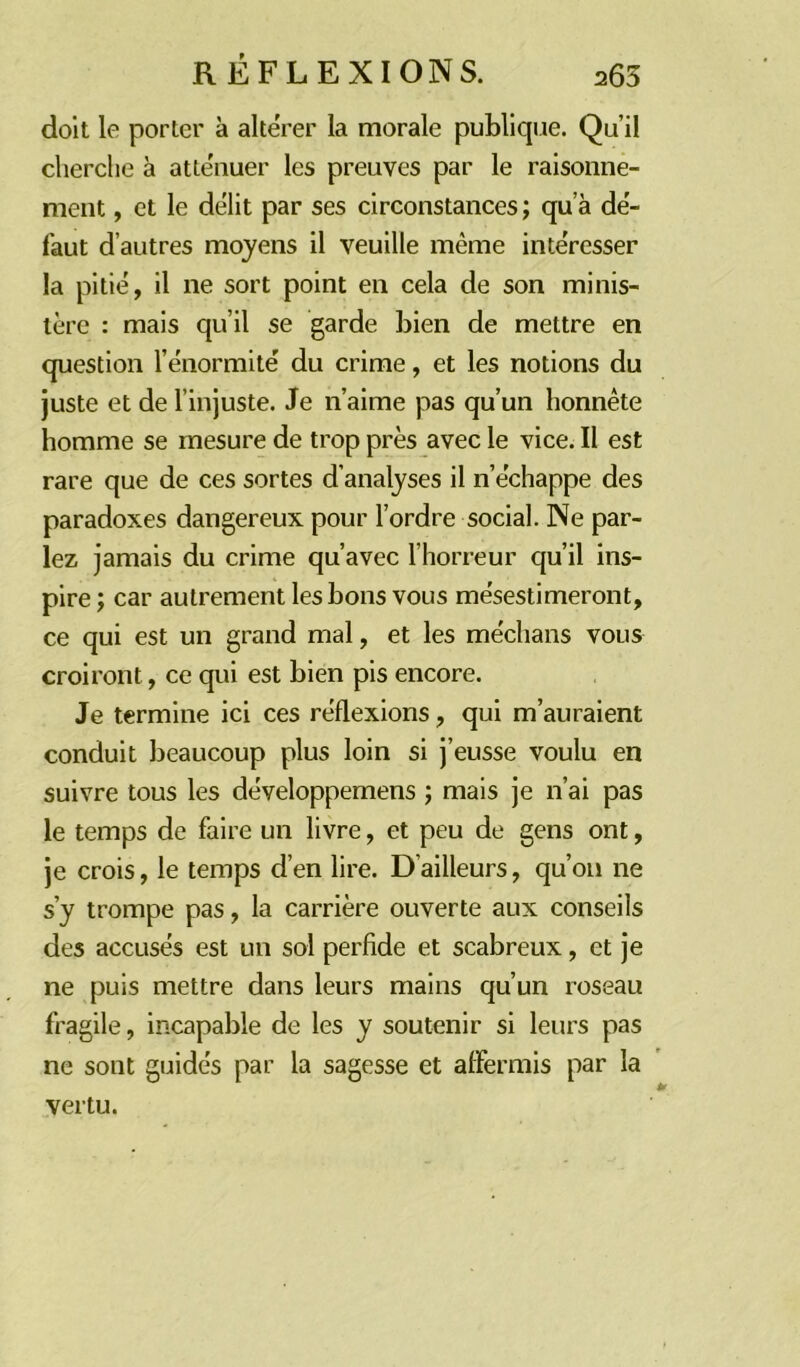 doit le porter à altérer la morale publique. Qu’il cherche à atténuer les preuves par le raisonne- ment , et le délit par ses circonstances ; qu’à de- faut d’autres moyens il veuille même intéresser la pitié, il ne sort point en cela de son minis- tère : mais qu’il se garde bien de mettre en question l’énormité du crime, et les notions du juste et de l’injuste. Je n’aime pas qu’un honnête homme se mesure de trop près avec le vice. Il est rare que de ces sortes d’analyses il n’échappe des paradoxes dangereux pour l’ordre social. Ne par- lez jamais du crime qu’avec l’horreur qu’il ins- pire ; car autrement les bons vous mésestimeront, ce qui est un grand mal, et les médians vous croiront, ce qui est bien pis encore. Je termine ici ces réflexions, qui m’auraient conduit beaucoup plus loin si j’eusse voulu en suivre tous les développemens ; mais je n’ai pas le temps de faire un livre, et peu de gens ont, je crois, le temps d’en lire. D’ailleurs, qu’on ne s’y trompe pas, la carrière ouverte aux conseils des accusés est un sol perfide et scabreux, et je ne puis mettre dans leurs mains qu’un roseau fragile, incapable de les y soutenir si leurs pas ne sont guidés par la sagesse et affermis par la vertu.