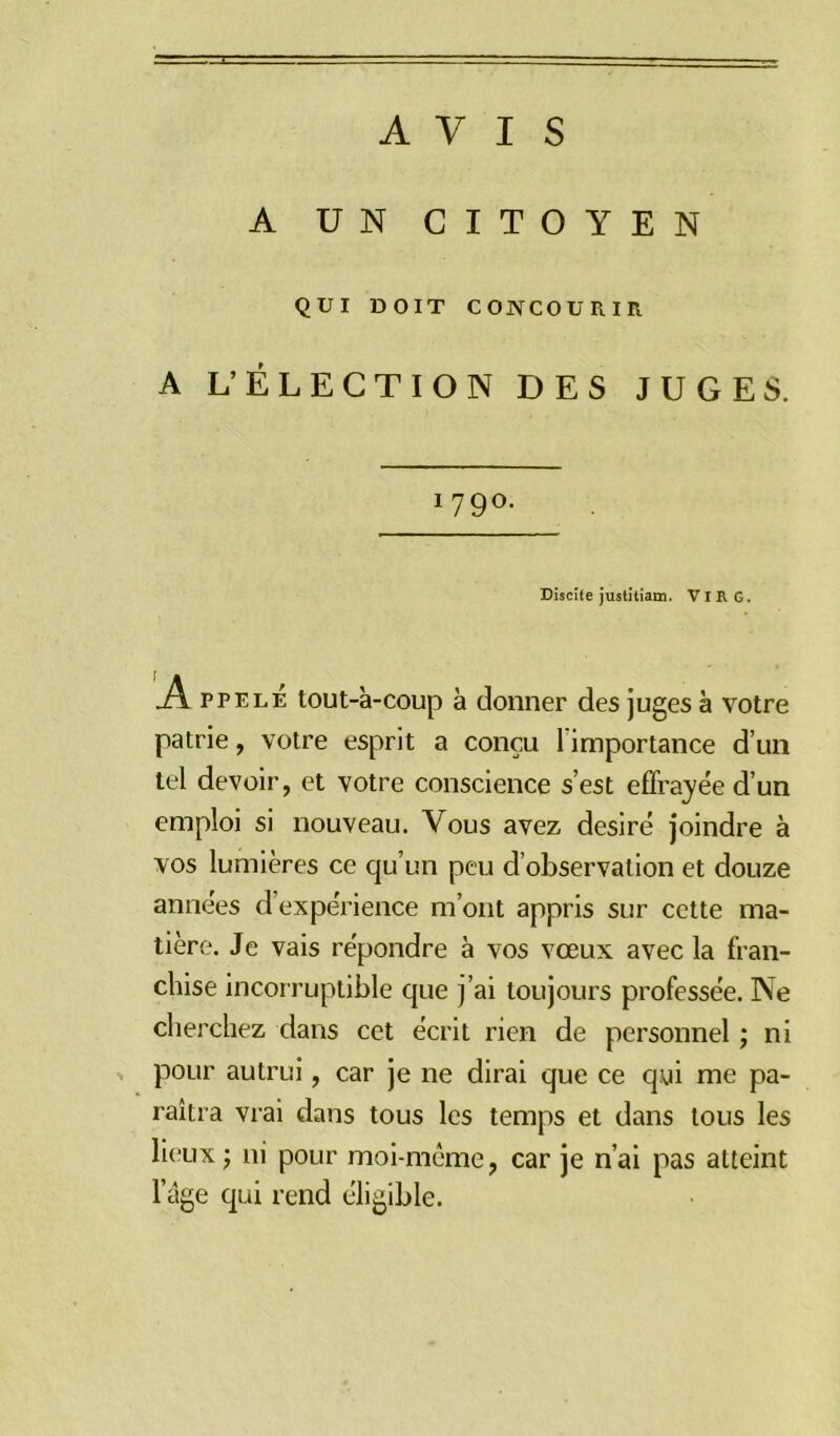 AVIS A UN CITOYEN QUI DOIT CONCOURIR A L’ÉLECTION DES JUGES. 179°. Disette justitiam. VI R G. Appelé tout-à-coup à donner des juges à votre patrie, votre esprit a conçu 1 importance d’un tel devoir, et votre conscience s’est effrayée d’un emploi si nouveau. Vous avez désiré joindre à vos lumières ce qu’un peu cl observation et douze années d’expérience m’ont appris sur cette ma- tière. Je vais répondre à vos vœux avec la fran- chise incorruptible que j’ai toujours professée. Ne cherchez dans cet écrit rien de personnel ; ni pour autrui, car je ne dirai que ce qui me pa- raîtra vrai dans tous les temps et dans tous les lieux; ni pour moi-même, car je n’ai pas atteint l’âge qui rend éligible.