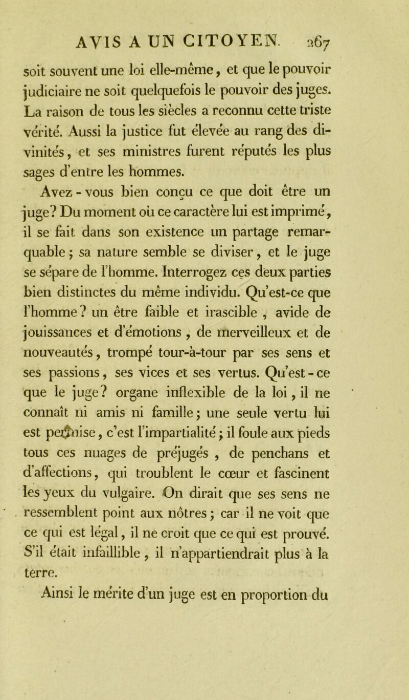 soit souvent une loi elle-même, et que le pouvoir judiciaire ne soit quelquefois le pouvoir des juges. La raison de tous les siècles a reconnu cette triste vérité. Aussi la justice fut élevée au rang des di- vinités , et ses ministres furent réputés les plus sages d’entre les hommes. Avez - vous bien conçu ce que doit être un juge? Du moment où ce caractère lui est imprimé, il se fait dans son existence un partage remar- quable ; sa nature semble se diviser, et le juge se sépare de l’homme. Interrogez ces deux parties bien distinctes du même individu. Qu’est-ce que l’homme? un être faible et irascible , avide de jouissances et d’émotions , de merveilleux et de nouveautés, trompé tour-à-tour par ses sens et ses passions, ses vices et ses vertus. Qu’est - ce que le juge? organe inflexible de la loi, il ne connaît ni amis ni famille; une seule vertu lui est pe$nise, c’est l’impartialité ; il foule aux pieds tous ces nuages de préjugés , de penchans et d’affections, qui troublent le cœur et fascinent les yeux du vulgaire. On dirait que ses sens ne ressemblent point aux nôtres ; car il ne voit que ce qui est légal, il ne croit que ce qui est prouvé. S’il était infaillible, il n’appartiendrait plus a la terre. Ainsi le mérite d’un juge est en proportion du