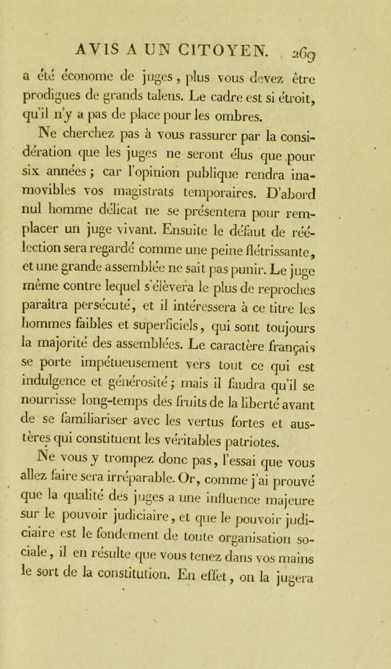 a été économe de juges, plus vous devez être prodigues de grands talens. Le cadre est si étroit, qu'il n’y a pas de place pour les ombres. Ne cherchez pas à vous rassurer par la consi- dération que les juges ne seront élus que pour six années 5 car 1 opinion publique rendra ina- movibles vos magistrats temporaires. D’abord nul homme délicat ne se présentera pour rem- placer un juge vivant. Ensuite le défaut de réé- lection sera regardé comme une peine flétrissante, et une grande assemblée ne sait pas punir. Le juge même contre lequel s’élèvera le plus de reproches paraîtra persécuté, et il intéressera à ce titre les hommes faibles et superficiels, qui sont toujours la majorité des assemblées. Le caractère français se porte impétueusement vers tout ce qui est indulgence et générosité ; mais il faudra qu’il se nourrisse long-temps des fruits de la liberté avant de se familiariser avec les vertus fortes et aus- tères qui constituent les véritables patriotes. Ne vous y trompez donc pas, l’essai que vous allez faire sera irréparable. Or, comme j’ai prouvé que la qualité des juges a une influence majeure sur le pouvoir judiciaire, et que le pouvoir judi- ciaire est le fondement de toute organisation so- ciale , il en résulte que vous tenez dans vos mains le sort de la constitution. En effet, on la jugera