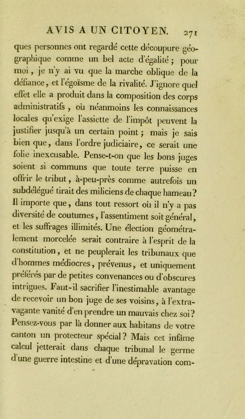 ques personnes ont regardé cette découpure géo- graphique comme un bel acte d’égalité ; pour moi, je n’y ai vu que la marche oblique de la défiance, et l’égoïsme de la rivalité. J’ignore quel effet elle a produit dans la composition des corps administratifs , où néanmoins les connaissances locales qu’exige l’assiette de l’impôt peuvent la justifier jusqu’à un certain point ; mais je sais Dien que, dans 1 ordre judiciaire, ce serait une folie inexcusable. Pense-t-on que les bons juges soient si communs que toute terre puisse en offrir le tribut, à-peu-près comme autrefois un subdélégué tirait des miliciens de chaque hameau? Il importe que, dans tout ressort où il n’y a pas diversité de coutumes, l’assentiment soit général, et les suffrages illimités. Une élection géométra- lement morcelée serait contraire à l’esprit de la constitution, et ne peuplerait les tribunaux que d hommes médiocres, prévenus, et uniquement préférés par de petites convenances ou d’obscures intiigues. Faut-il sacrifier 1 inestimable avantage de recevoir un bon juge de ses voisins, à l’extra- vagante vanité d’en prendre un mauvais chez soi? Pensez-vous par là donner aux habitans de votre canton un protecteur spécial? Mais cet infâme calcul jetterait dans chaque tribunal le germe d’une guerre intestine et d’une dépravation corn-