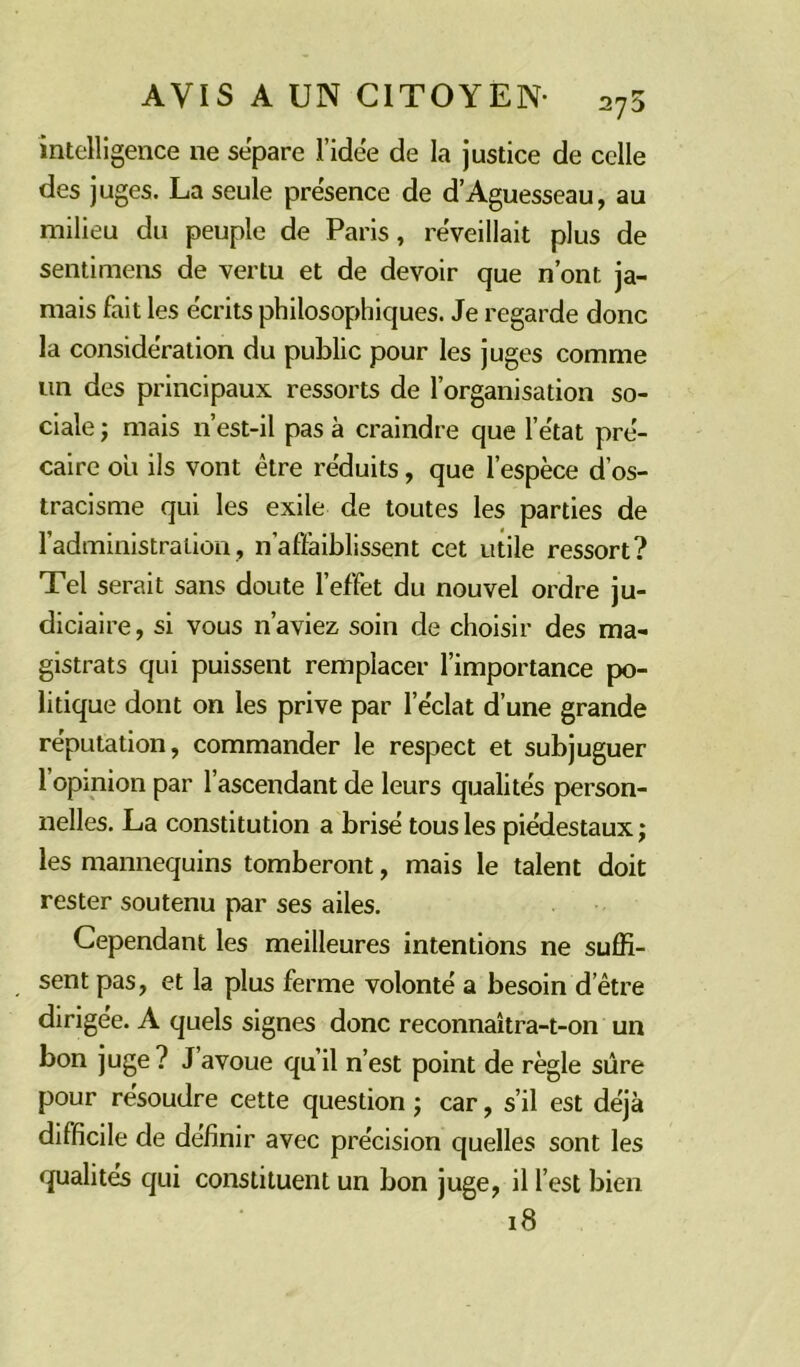 intelligence ne séparé l'idée de la justice de celle des juges. La seule prësence de d’Aguesseau, au milieu du peuple de Paris, réveillait plus de sentimens de vertu et de devoir que n’ont ja- mais fait les écrits philosophiques. Je regarde donc la considération du public pour les juges comme un des principaux ressorts de l’organisation so- ciale ; mais n’est-il pas à craindre que l’état pré- caire ou ils vont être réduits, que l’espèce d’os- tracisme qui les exile de toutes les parties de l'administration, n’aflàiblissent cet utile ressort? Tel serait sans doute l’effet du nouvel ordre ju- diciaire , si vous n’aviez soin de choisir des ma- gistrats qui puissent remplacer l’importance po- litique dont on les prive par l’éclat d’une grande réputation, commander le respect et subjuguer l’opinion par l’ascendant de leurs qualités person- nelles. La constitution a brisé tous les piédestaux; les mannequins tomberont, mais le talent doit rester soutenu par ses ailes. Cependant les meilleures intentions ne suffi- sent pas, et la plus ferme volonté a besoin d’être dirigée. A quels signes donc reconnaîtra-t-on un bon juge? J avoue qu’il n’est point de règle sûre pour résoudre cette question ; car, s’il est déjà difficile de définir avec précision quelles sont les qualités qui constituent un bon juge, il l’est bien 18