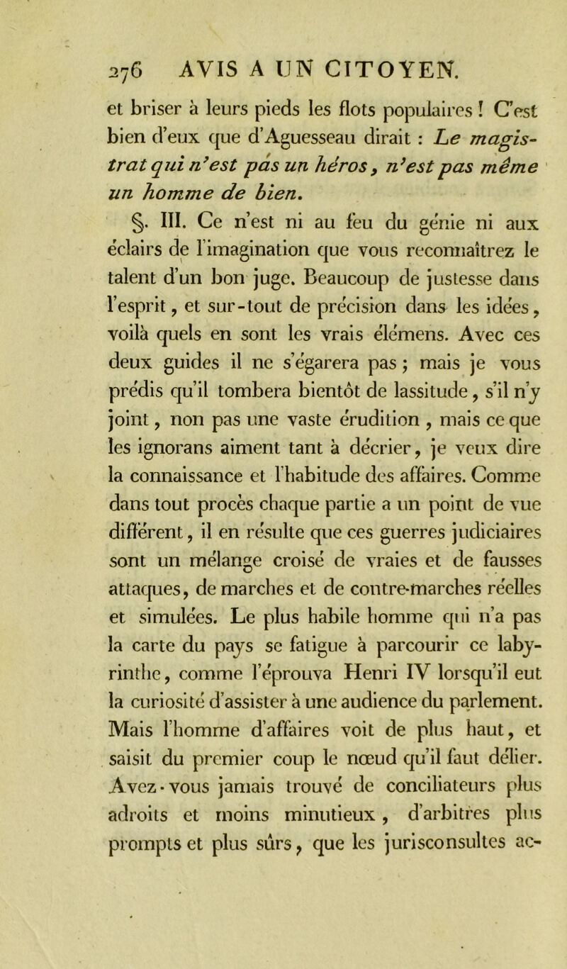 et briser à leurs pieds les flots populaires ! C’est bien d’eux que d’Aguesseau dirait : Le magis- trat qui n’est pas un héros , n’est pas même un homme de bien. §. III. Ce n’est ni au feu du ge'nie ni aux éclairs de limagination que vous reconnaîtrez le talent d’un bon juge. Beaucoup de justesse dans l’esprit, et sur-tout de précision dans les idées, voilà quels en sont les vrais élémens. Avec ces deux guides il ne s’égarera pas ; mais je vous prédis qu’il tombera bientôt de lassitude, s’il n’y joint, non pas une vaste érudition , mais ce que les ignorans aiment tant à décrier, je veux dire la connaissance et l’habitude des affaires. Comme dans tout procès chaque partie a un point de vue différent, il en résulte que ces guerres judiciaires sont un mélange croisé de vraies et de fausses attaques, démarchés et de contre-marches réelles et simulées. Le plus habile homme qui n’a pas la carte du pays se fatigue à parcourir ce laby- rinthe , comme l’éprouva Henri IV lorsqu’il eut la curiosité d’assister à une audience du parlement. Mais l’homme d’affaires voit de plus haut, et saisit du premier coup le nœud qu’il faut délier. Avez-vous jamais trouvé de conciliateurs plus adroits et moins minutieux , d’arbitres plus prompts et plus sûrs, que les jurisconsultes ac-