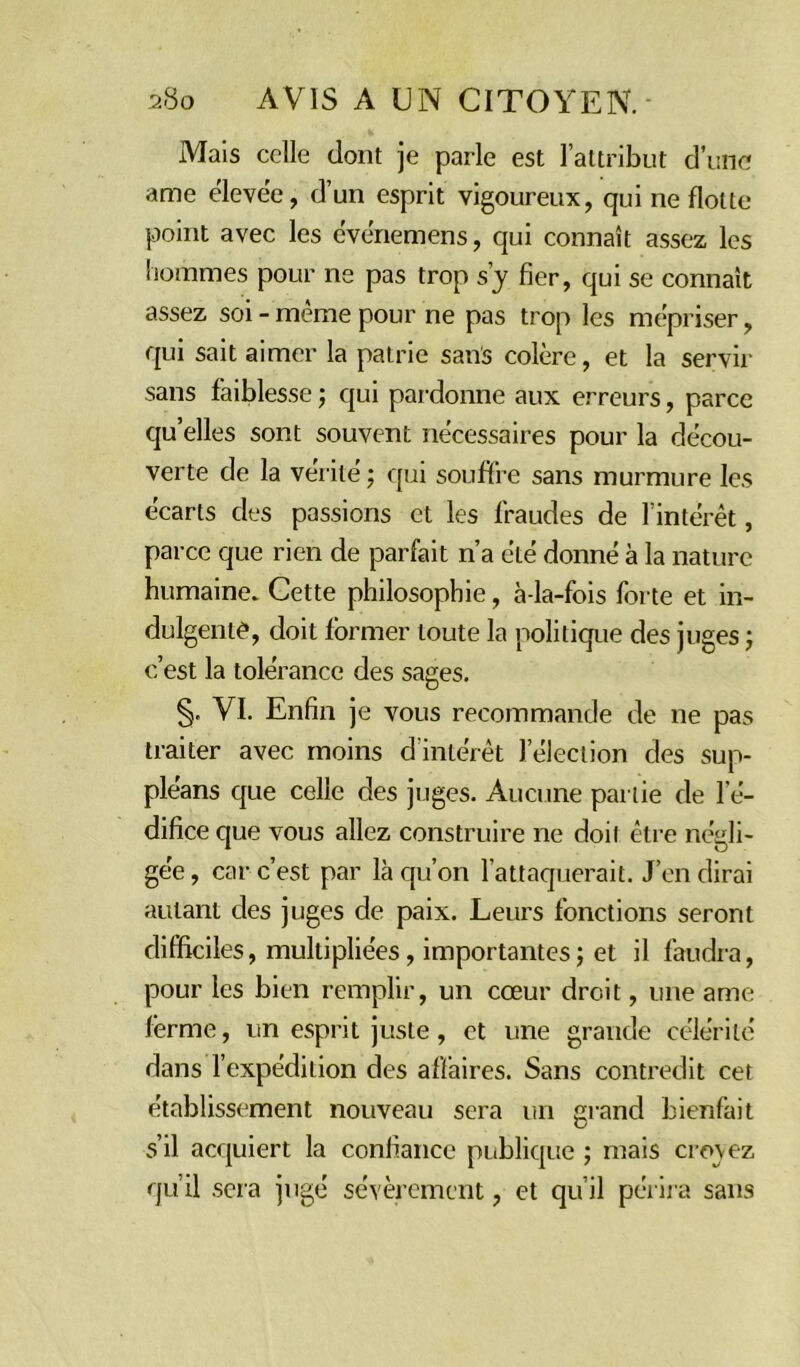 Mais celle dont je parle est l’attribut d’une ame élevée, d’un esprit vigoureux, qui ne flotte point avec les événemens, qui connaît assez, les hommes pour ne pas trop s’y fier, qui se connaît assez soi - même pour ne pas trop les mépriser, qui sait aimer la patrie sans colère, et la servir sans faiblesse ; qui pardonne aux erreurs, parce qu’elles sont souvent nécessaires pour la décou- verte de la vérité ; qui souffre sans murmure les écarts des passions et les fraudes de l’intérêt, parce que rien de parfait n’a été donné à la nature humaine. Cette philosophie, à-la-fois forte et in- dulgente, doit former toute la politique des juges ; c’est la tolérance des sages. §, VI. Enfin je vous recommande de ne pas traiter avec moins d’intérêt l’élection des sup- pléans que celle des juges. Aucune partie de l’é- difice que vous allez construire ne doit être négli- gée, car c’est par là qu’on l’attaquerait. J’en dirai autant des juges de paix. Leurs fonctions seront difficiles, multipliées, importantes; et il faudra, pour les bien remplir, un cœur droit, une ame ferme, un esprit juste, et une grande célérité dans l’expédition des affaires. Sans contredit cet établissement nouveau sera un grand bienfait s’il acquiert la confiance publique ; mais crovez qu’il sera jugé sévèrement, et qu’il périra sans