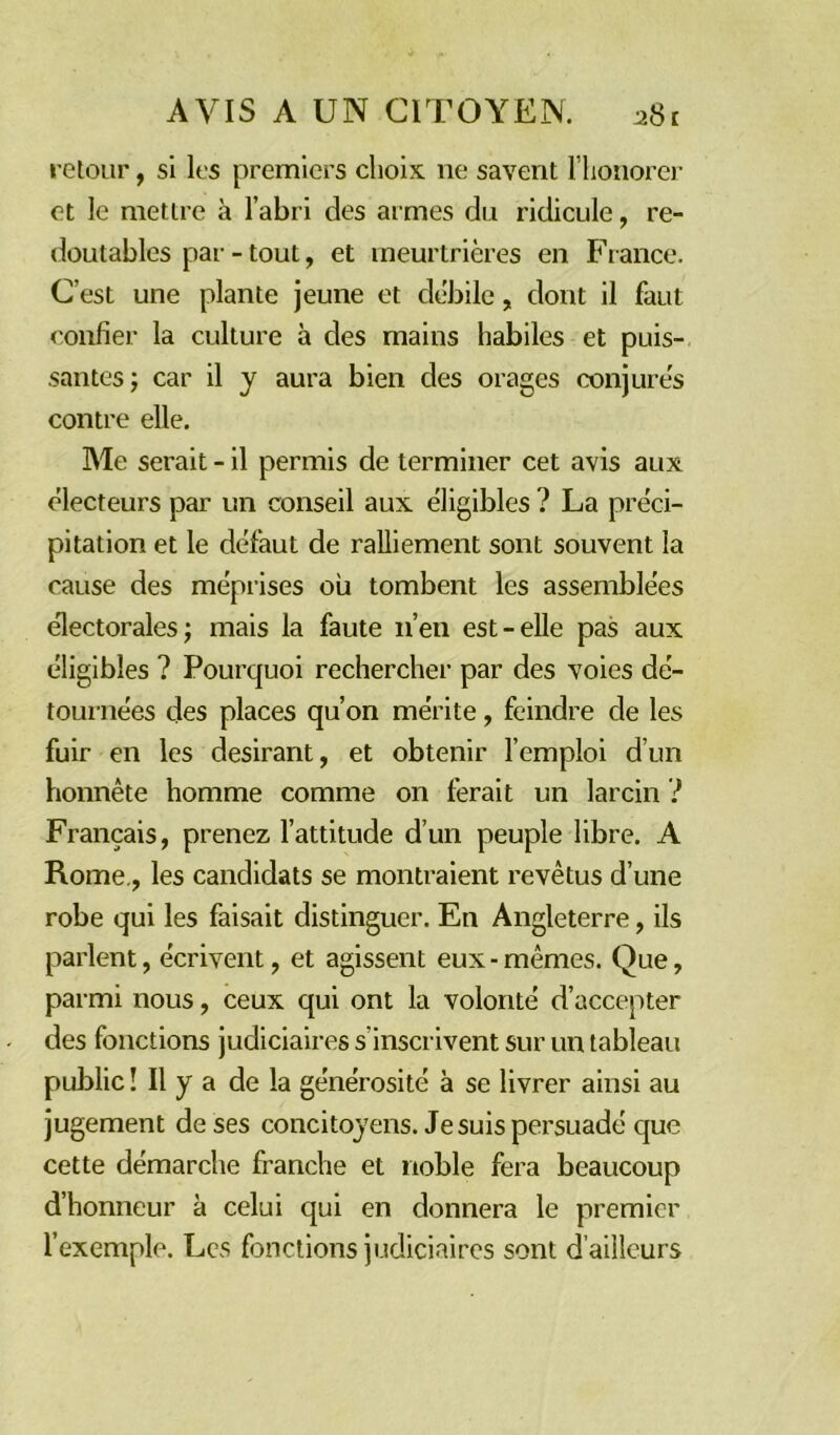 retour, si les premiers choix 11e savent l’honorer et le mettre à l’abri des armes du ridicule, re- doutables par - tout, et meurtrières en France. C’est une plante jeune et débile, dont il faut confier la culture à des mains habiles et puis- santes; car il y aura bien des orages conjurés contre elle. Me serait - il permis de terminer cet avis aux électeurs par un conseil aux éligibles ? La préci- pitation et le défaut de ralliement sont souvent la cause des méprises où tombent les assemblées électorales; mais la faute n’en est-elle pas aux éligibles ? Pourquoi rechercher par des voies dé- tournées des places qu’on mérite, feindre de les fuir en les désirant, et obtenir l’emploi d’un honnête homme comme on ferait un larcin i Français, prenez l’attitude d’un peuple libre. A Rome., les candidats se montraient revêtus d’une robe qui les faisait distinguer. En Angleterre, ils parlent, écrivent, et agissent eux - mêmes. Que, parmi nous, ceux qui ont la volonté d’accepter des fonctions judiciaires s’inscrivent sur un tableau public ! Il y a de la générosité à se livrer ainsi au jugement de ses concitoyens. Je suis persuadé que cette démarche franche et noble fera beaucoup d’honneur à celui qui en donnera le premier l’exemple. Les fonctions judiciaires sont d’ailleurs