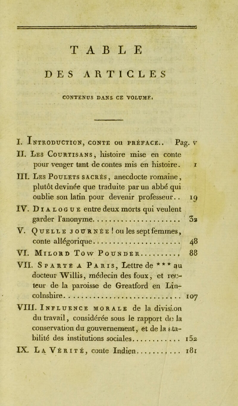 TABLE DES ARTICLES CONTENUS DANS CE VOLUME. I. Introduction, conte ou préface.. Pag. v II. Les Courtisans, histoire mise en conte pour venger tant de contes mis en histoire. i III. Les Poulets sacrés, anecdocte romaine, plutôt devinée que traduite par un abbé qui oublie son latin pour devenir professeur.. 19 IV. Dialogue entre deux morts qui veulent garder l’anonyme 3a V. Quelle j o tr r n é e ! ou les sept femmes, conte allégorique 48 VI. Milord Tovv Pounder 88 VII. Sparte a Paris, Lettre de * * * au docteur Willis, médecin des foux, et rec- teur de la paroisse de Greatford en Lin- colnshire 107 VIII. Inf luence morale de la divisi.on du travail, considérée sous le rapport de la conservation du gouvernement, et de la ha- bilité des institutions sociales i5a IX. La Vérité, conte Indien ,181