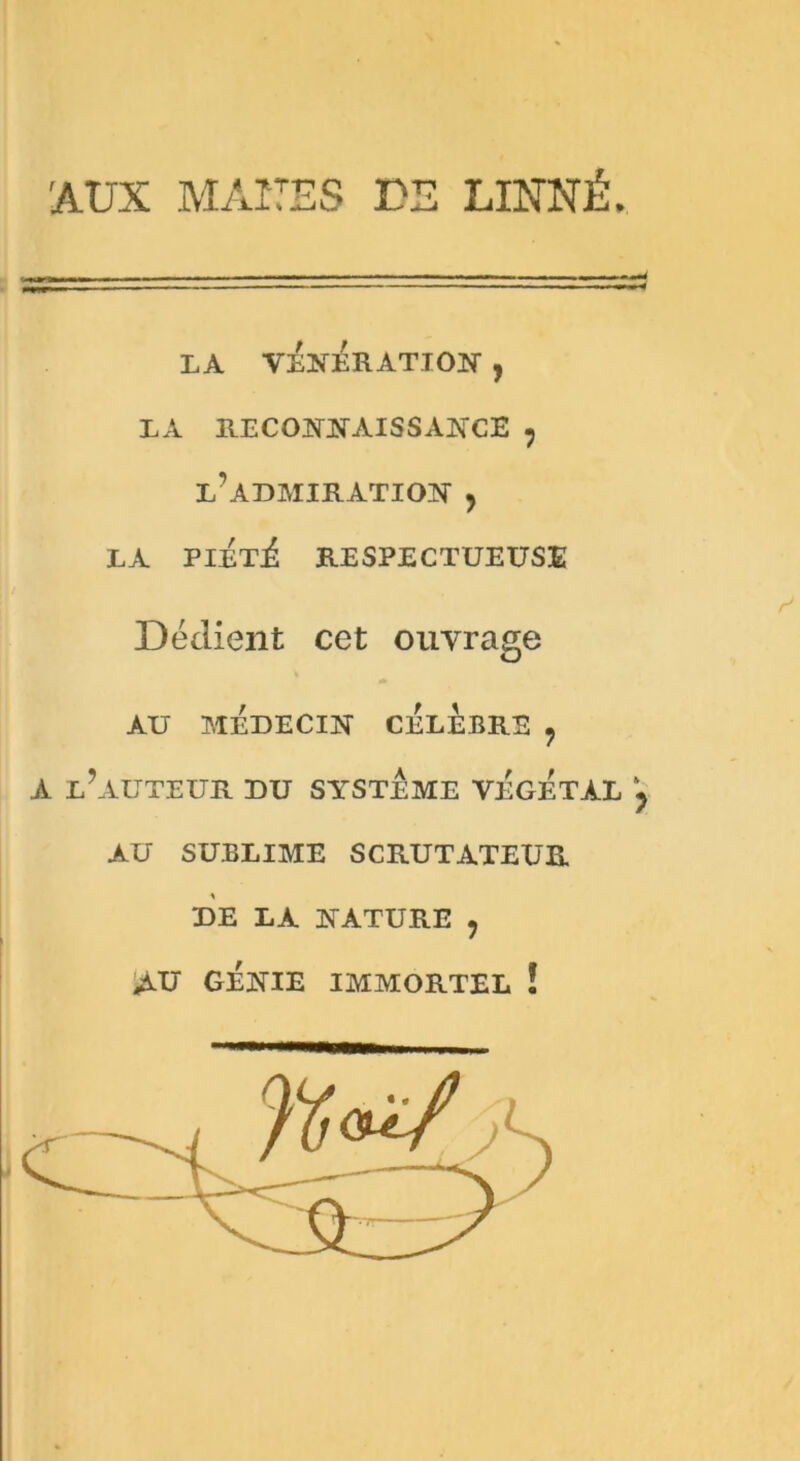 'AUX MATES DS LINNÉ. LA VENERATION , LA RECONNAISSANCE ? l’admiration ? LA PIETi RESPECTUEUSE Dédient cet ouvrage * AU MEDECIN CELEBRE ? A L?AUTEUR DU SYSTEME VEGETAL y AU SUBLIME SCRUTATEUR DE LA NATURE , AU GENIE IMMORTEL !