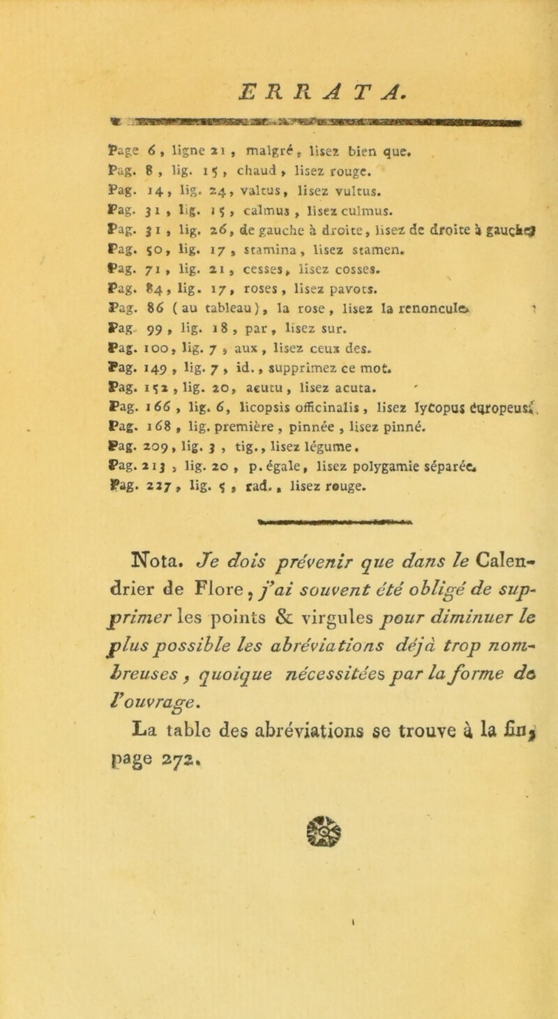 ERRATA « ‘BMBHMsaKae . --r ~i • ~Tini'Tijifrim ■«an—— Page 6 , ligne 21 , malgré r lisez bien que. Pag. 8, lig. 15, chaud» lisez rouge. Pag. 14, lig. 24, valtus, lisez vultus. Pag. 31 , lig. iç, calmuj » lisezculmus. Pag. 3 1 , lig. 26, de gauche à droite, lisez de droite it gauçkej Pag. 150, lig. 17, stamina, lisez stamen. Pag. 71, lig. ai, cesses, lisez cosses. Pag. 84, lig. 17, roses, lisez pavots. Pag. 86 (au tableau), la rose, lisez la renoncule» ' Pag 99 , lig* 18, par, lisez sur. Pag. 100, lig. 7 , aux, lisez ceux des. Pag. 149 , lig. 7 , id., supprimez ce mot. Pag. 1 ç 2 , lig. 20, acutu , lisez acuta. Pag. 166 t lig. 6, licopsis officinalis , lisez IyCopus éqropeus;f, Pag. 168 , lig. première , pinnée , lisez pinné. Pag. 209, lig. 3 , tig., lisez légume. Pag. 2 ij , lig. 20 , p. égale, lisez polygamie séparée. Pag. 227, lig. ç , rad., lisez rouge. Nota. Je dois prévenir que dans le Calen- drier de Flore, fai souvent été obligé de sup- primer les points & virgules pour diminuer le plus possible les abréviations déjà trop nom- breuses y quoique nécessitées par la forme d& V ouvrage. La table des abréviations sc trouve à la page 272. t