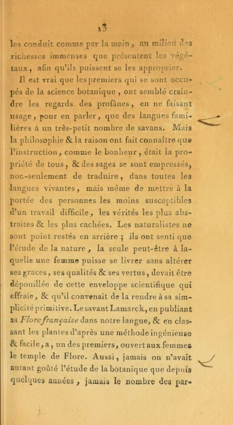 les conduit comme par la main , «au milieu des richesses immenses que présentent les végé- taux, afin qu’ils puissent se les approprier. Il est vrai que les premiers qui se sont occu- pés de la science botanique , ont semblé crain- dre les regards des profanes, en ne faisant usage, pour en parler, que des langues fami- lières à un très-petit nombre de savans. Mais la philosophie & la raison ont fait connaître qu« l’instruction, comme le bonheur, était la pro- priété de tous, & des sages se sont empressés, non-seulement de traduire, dans toutes les langues vivantes, mais même de mettre à la portée des personnes les moins susceptibles d’un travail difficile, les vérités les plus abs- traites & les plus cachées. Les naturalistes ne sont point restés en arrière 5 ils ont senti que l'étude de la nature , la seule peut-être à la- quelle une femme puisse se livrer sans altérer ses grâces, ses qualités & ses vertus, devait être dépouillée de cette enveloppe scientifique qui effraie, & qu’il convenait de la rendre à sa sim- plicité primitive. Lesavant Lamarck, en publiant sa. Flore française dans notre langue, & en clas- sant les plantes d’après une méthode ingénieuse & facil e, a, un des premiers, ouvert aux femmes le temple de Flore. Aussi, jamais on n’avait autant goûté l’étude de la botanique que depuis quelques années , jamais le nombre des par-