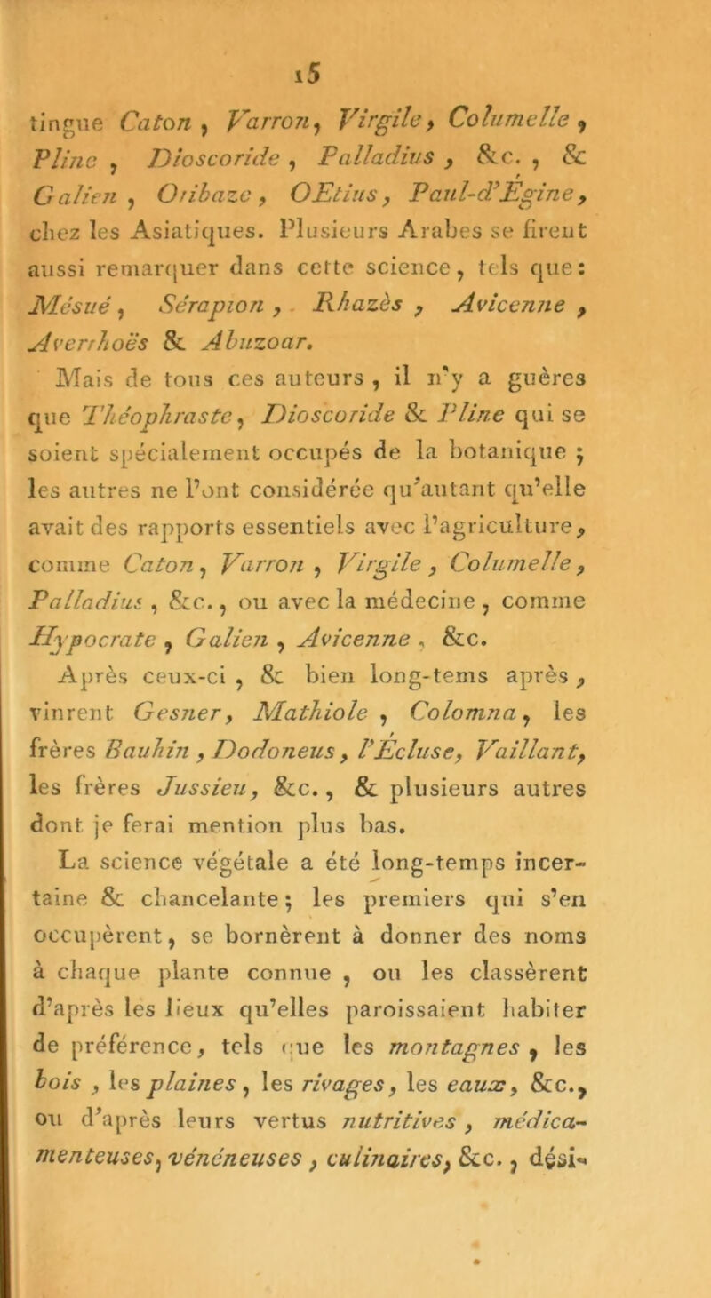 tingue Caton , Vairon, Virgile, Columclte , ~Pline , Dioscoride , Palladius , &c. , & Galien , Oribazc , O Et ins, Paul- déEgin e , cliez les Asiatiques. Plusieurs Arabes se firent aussi remarquer dans celte science, tels que : JVdésué, Sérapion , Khazès , Avicenne , Averrhoës & Abuzoar. Mais de tous ces auteurs , il n'y a guères que Théophraste, Dioscoride & Pline qui se soient spécialement occupés de la botanique ; les autres ne l’ont considérée qu’autant qu’elle avait des rapports essentiels avec l’agriculture> comme Caton , Varron , Virgile , Colurnelle , Palladius , &c., ou avec la médecine , comme Hypocrate , Galien , Avicenne , &c. Après ceux-ci , 8c bien long-tems après ,, vinrent Gesner, Mathiole , Colomna, les / frères Bauhin, Dodoneus, VEcluse, Vaillant, les frères Jussieu, &c., & plusieurs autres dont je ferai mention plus bas. La science végétale a été long-temps incer- taine & chancelante; les premiers qui s’en occupèrent, se bornèrent à donner des noms à chaque plante connue , ou les classèrent d’après les Peux qu’elles garnissaient habiter de préférence, tels eue les montagnes 9 les bois , les plaines , les rivages, les eauæ, 8cc., ou d’après leurs vertus nutritives , médica- menteuses, vénéneuses , culinaires> &c., déôi**