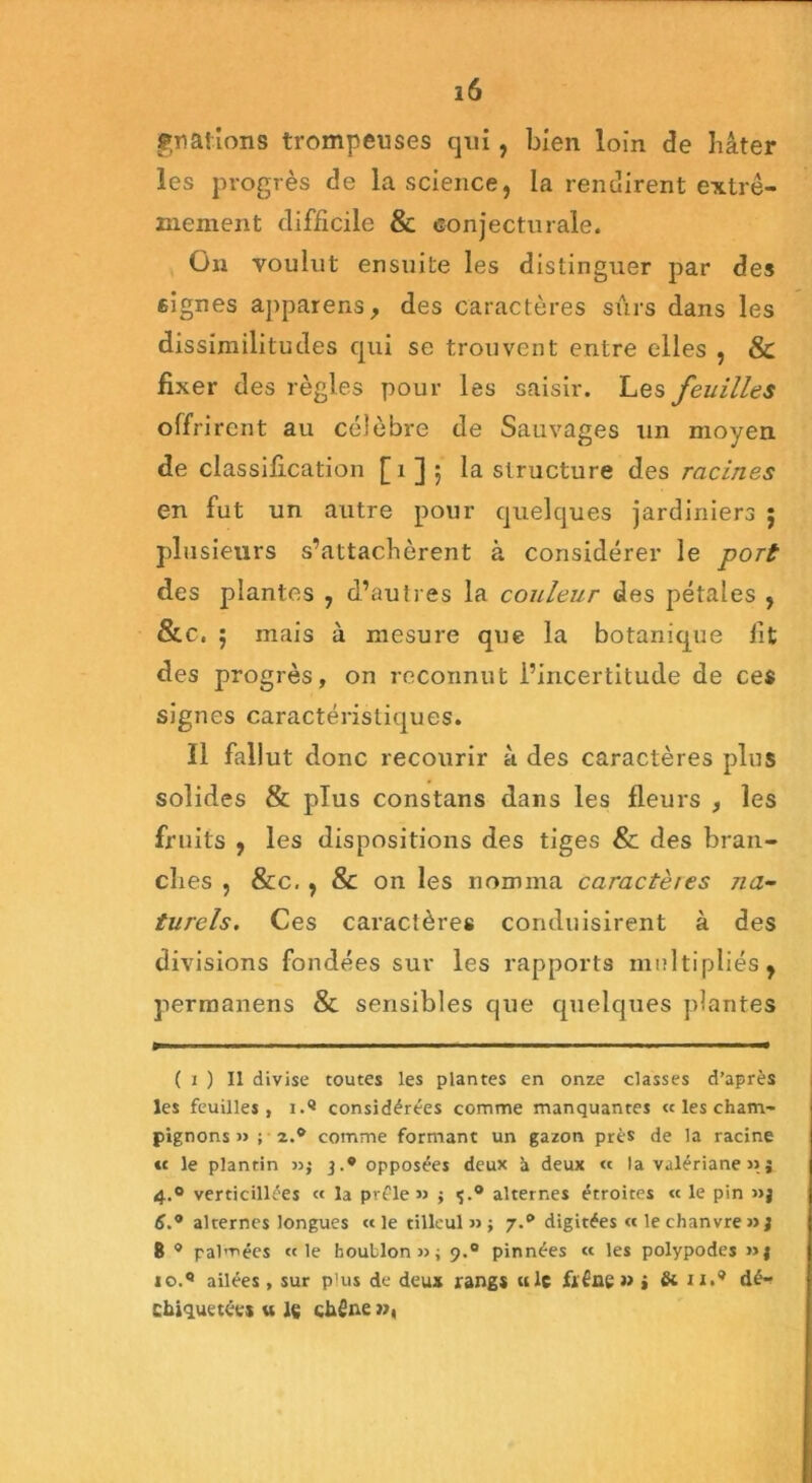 gnations trompeuses qui, bien loin de hâter les progrès de la science, la rendirent extrê- mement difficile & conjecturale. On voulut ensuite les distinguer par des signes apparens, des caractères sûrs dans les dissimilitudes qui se trouvent entre elles , & fixer des règles pour les saisir. Les feuilles offrirent au célèbre de Sauvages un moyen de classification [1 ] ; la structure des racines en fut un autre pour quelques jardiniers ; plusieurs s’attachèrent à considérer le port des plantes , d’autres la couleur des pétales , &c. ; mais à mesure que la botanique fit des progrès, on reconnut l’incertitude de ces signes caractéristiques. 11 fallut donc recourir à des caractères plus solides & pTus constans dans les fleurs , les fruits , les dispositions des tiges & des bran- ches , &c, , & on les nomma caractères na- turels. Ces caractères conduisirent à des divisions fondées sur les rapports multipliés, permanens & sensibles que quelques plantes ( i ) Il divise toutes les plantes en onze classes d’après les feuilles, 1.® considérées comme manquantes « les cham- pignons » ; 2.® comme formant un gazon près de la racine « le plantin »} 3.* opposées deux à deux « la valériane » j 4.0 verticillées « la prêle» j ç.® alternes étroites « le pin »j 6.° alternes longues «le tilleul»} 7.® digitées « le chanvre »j 8 ® palmées «le houblon»; 9.0 pinnées « les polypodes »j io.Q ailées, sur p'us de deux rang* «le frêne» » & ii.® dé- chiquetées u le chêne »,