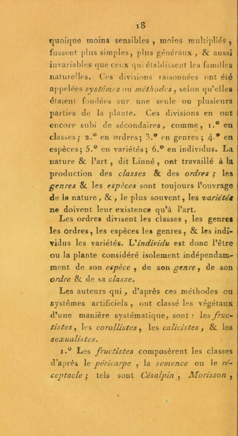 quoique moins sensibles , moins multipliés , fussent plus simples, plus généraux , & aussi invariables que cei.x qui établissent les familles naturelles. Ces divisions raisonnées ont éLé appelées systèmes ou méthodes , selon qu’elles étaient fondées sur une seule ou plusieurs parties de la plante. Ces divisions en ont encore subi de secondaires, comme, i.° en clast.es,* a.° en ordres; 3.° en genres ; 4 * en espèces; 5.° en variétés; 6.° en individus. La nature & l’art , dit Linné , ont travaillé à la production des classes & des ordres ; les genres & les espèces sont toujours l’ouvrage de la nature, & , le plus souvent, les variété{ ne doivent leur existence qu’à l’art. Les ordres divisent les classes , les genre* les ordres, les espèces les genres, & les indi- vidus les variétés. individu est donc l’être ou la plante considéré isolement indépendam- ment de son espèce , de son genre, de son ordre & de sa classe. Les auteurs qui , d’après ces méthodes ou systèmes artificiels , ont classé les végétaux d’une manière systématique, sont : les fruc~ tistes, les corollistes, les calicistes , & les sexualistes. i.° Les fructistes composèrent les classes d après le péricarpe , la semence ou le ré- ceptacle ,• tels sont Césalpin , NLorisson ,