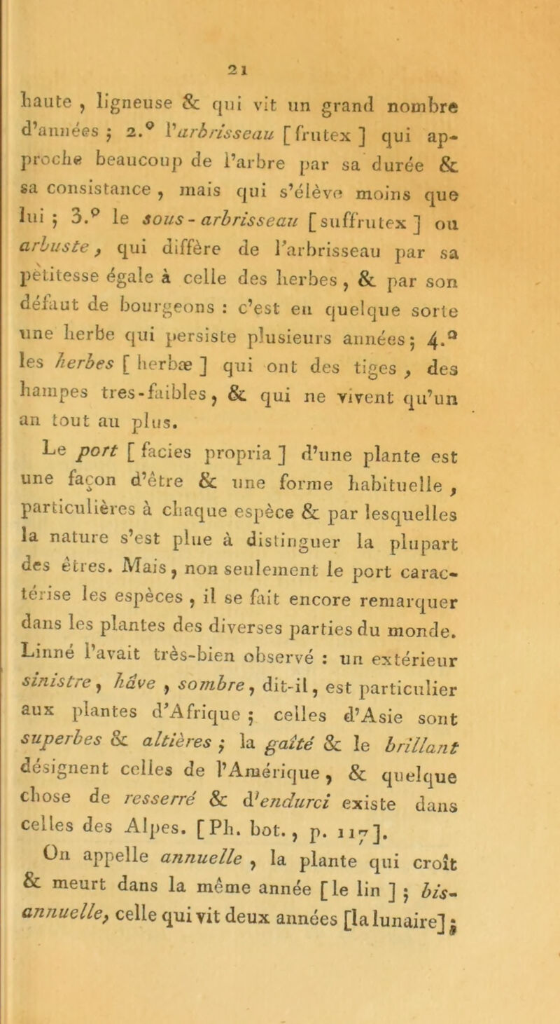 haute , ligneuse & qui vit un grand nombre d’annees ; 2.0 Varbrisseau [frutex ] qui ap- proche beaucoup de l’arbre par sa durée & sa consistance , mais qui s’élève moins que lui; 3.0 le sous - arbrisseau [suffrutex] ou arbuste , qui diffère de l’arbrisseau par sa petitesse égale à celle des herbes , & par son défaut de bourgeons : c’est eu quelque sorte une herbe qui persiste plusieurs années; 4*a les herbes [ herbæ ] qui ont des tiges , des hampes tres-faibles, & qui ne vivent qu’un an tout au plus. Le port [ faciès propria ] d’une plante est une façon d’etre & une forme habituelle f particulières a chaque espèce & par lesquelles la natuie s est plue a distinguer la plupart des eties. IVIais, non seulement le port carac» te.ise les especes , il se fait encore remarquer dans les plantes des diverses parties du monde. Linné l’avait très-bien observé : un extérieur sinistre, hâve , sombre, dit-il, est particulier aux plantes d’Afrique ; celles d’Asie sont superbes & altières ; la gaîté & le brillant désignent celles de l’Amérique, & quelque chose de resserré & d'endurci existe dans celles des Alpes. [Ph. bot., p. 117]. Ü11 appelle annuelle , la plante qui croît & meurt dans la meme année [le lin ] ; bis- annuelle, celle qui vit deux années [la lunaire] j