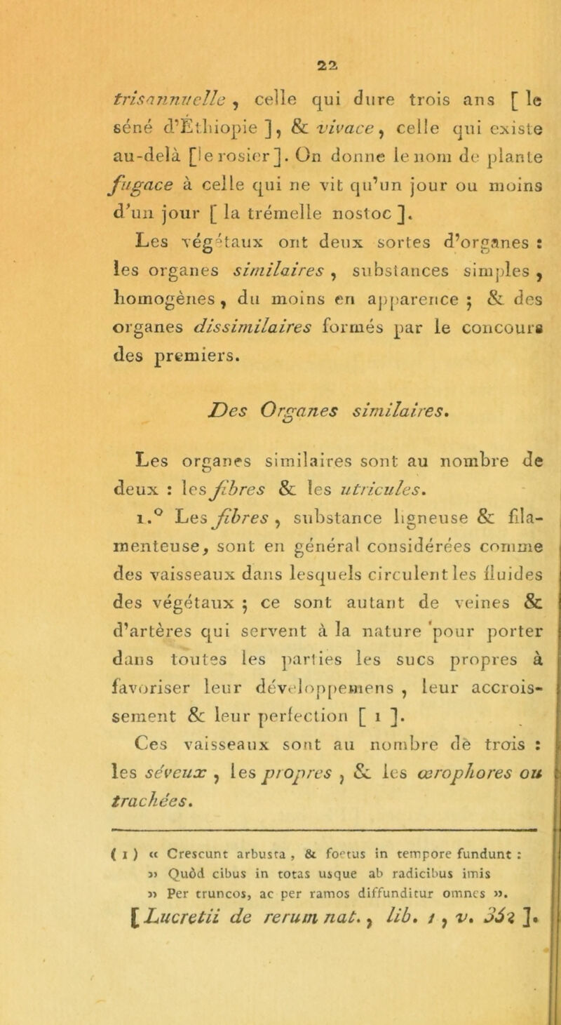 trisannuelle , celle qui dure trois ans [ le séné d’Ethiopie], & vivace, celle qui existe au-delà [le rosier]. On donne le nom de plante fugace à celle qui ne vit qu’un jour ou moins d’un jour [ la trémelle nostoc]. Les végétaux ont deux sortes d’organes : les organes similaires , substances simples , homogènes, du moins en apparence; & des organes dissimilaires formés par le concours des premiers. Des Organes similaires. Les organes similaires sont au nombre de deux : les fibres 8l les utricules. i.° Les fibres, substance ligneuse & fila- menteuse, sont en général considérées comme des vaisseaux dans lesquels circulent les lluides des végétaux ; ce sont autant de veines & d’artères qui servent à la nature 'pour porter dans toutes les parties les sucs propres à favoriser leur développemens , leur accrois- sement & leur perfection [ i ]. Ces vaisseaux sont au nombre dè trois : les séveux , les propres ) &. les œrophores ou trachées. ( i ) « Crescunt arbusta , & foetus in tempore fundunt : » Quôd cibus in totas usque ab radicibus imis » Per truncos, ac per ramos diffunditur omncs ». [ Lucre tii de rerum nat., lib. t, v. 3Si ],