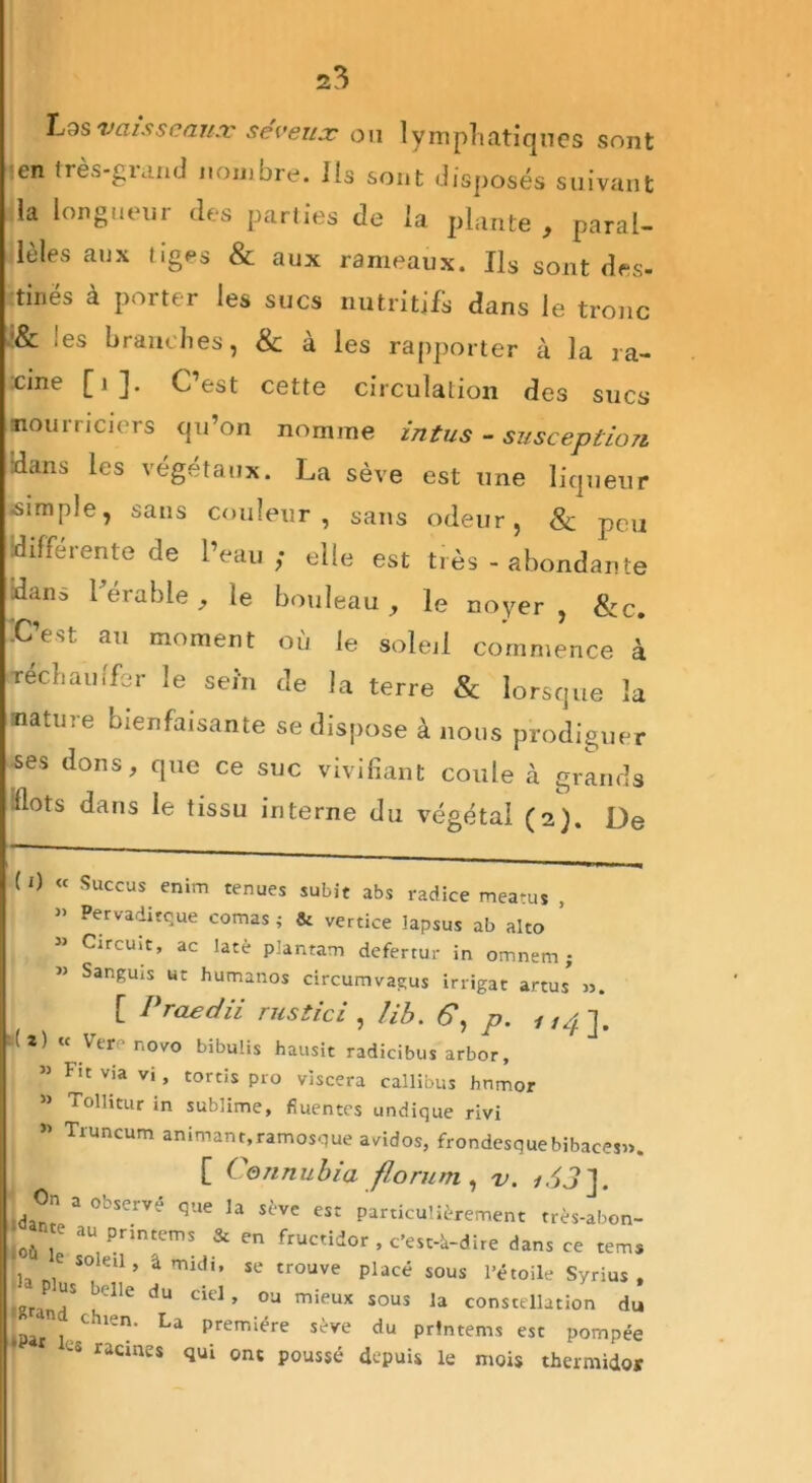 Lqsivaisseaux séveux ou lymphatiques sont !en tres-giand nombre, ils sont disposés suivant la longueur des parties de la plante , paral- lèles aux tiges & aux rameaux. Ils sont des- tinés à porter les sucs nutritifs dans le tronc ’& les branches, & à les rapporter à la ra- cine [1]. C’est cette circulation des sucs nourriciers qu’on nomme intus - susception •dans les végétaux. La sève est une liqueur ■simple, sans couleur, sans odeur, & peu différente de l’eau; elle est très - abondante dans l’érable , le bouleau, le noyer, &c. iC’est au moment où le soleil commence à réchauffer le sein de la terre & lorsque la nature bienfaisante se dispose à nous prodiguer ses dons, que ce suc vivifiant coule à grands flots dans le tissu interne du végétal (2). De ( O « Succus enim tenues subit abs radice meatus , » Pervaditque comas; & vertice lapsus ab alto , » Circuit, ac lacé pîantam defertur in omnem ; » Sanguis ut humanos circumvagus irrigat artus” ». [ Praedii rus (ici , lib. 6\ p. 114]. (2) « Verenovo bibuüs hausit radicibus arbor, 53 dit via vi, tords pro viscera callibus hnmor 33 Tollitur in sublime, fiuentes undique rivi 33 Tnmeum animant,ramosque avidos, frondesquebibaces». [ Cennubia florum, v. /.!?]. ie la sève est particulièrement très-abon- & en fructidor , c’est-à-dire dans ce tems di. se trouve placé sous l’étoile Syrius , , :iel » ou sous la constellation du IPar l Chien' La prerr,iére sère du Prlntems est pompée tS racmes <lu‘ onc poussé depuis le mois thermidor IOn a observé qi dante au printems °ù le soleil, â mi ,a Plus belle du (