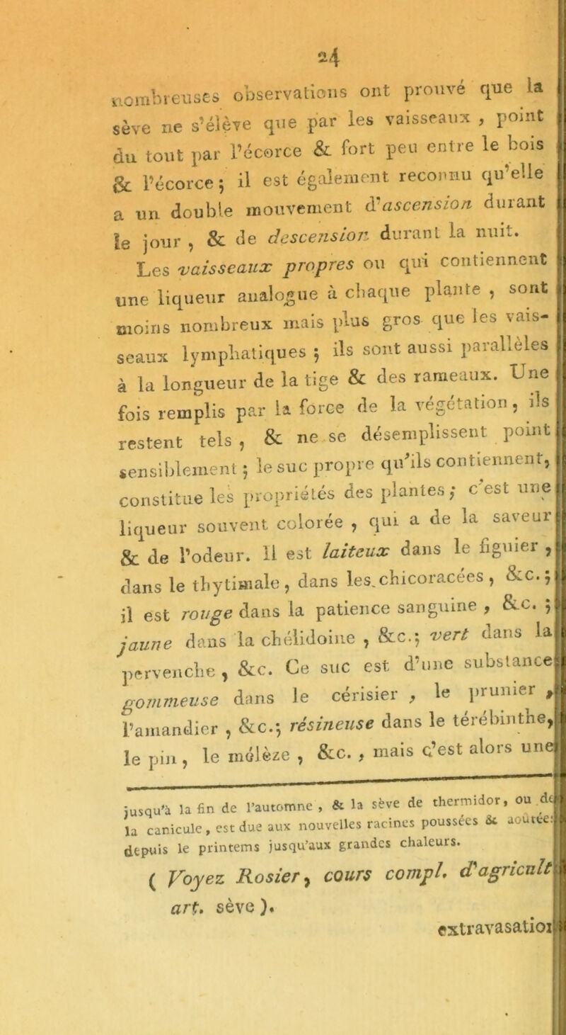 ü4 nombreuses observations ont prouve que la sève ne s’élève que par les vaisseaux , point du tout par l’écorce & fort peu entre le bois & l’écorce 5 il est également reconnu qu’elle a un double mouvement d ascension durant le jour , & de descension durant la nuit. Les vaisseaux propres ou qui contiennent une liqueur analogue à chaque plante , sont moins nombreux mais plus gros que les vais- seaux lymphatiques 5 ils sont aussi parallèles à la longueur de la tige & des rameaux. Une fois remplis par la force de la végétation, ils restent tels , & ne se désemplissent point sensiblement ; le suc propre qu'ils contiennent, constitue les propriétés des plantes; c est une liqueur souvent colorée , qui a de la saveur & de l’odeur. Il est laiteux dans le figuier , dans le thytimale, dans les.chicoracées, &c.; il est rouge dans la patience sanguine , &c. 5 jaune dans la chélidoine , &c.; vert dans la pervenche , &c. Ce suc est d’une substance gommeuse dans le cérisier , le prunier , l’amandier , &c.; résineuse dans le térébinthe, le pin , le mélèze , &c. , mais c’est alors une jusqu'à la fin de l’automne , & la sève de thermidor, ou de lu canicule, est due aux nouvelles racines poussées <k aoutte: depuis le printems jusqu’aux grandes chaleurs. ( Voyez Rosier, cours compl. d'agricult art. sève ). extravasatioi t