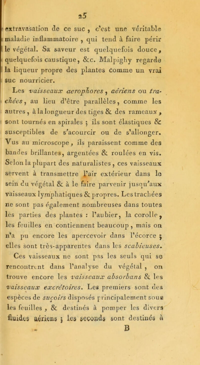 extravasation de ce suc , c’est une véritable maladie inflammatoire , qui tend à faire périr le végétal. Sa saveur est quelquefois douce, quelquefois caustique, &c. Malpighy regarde la liqueur propre des plantes comme un vrai suc nourricier. Les vaisseaux acrophores, aériens ou tra- chées , au lieu d’être parallèles, comme les autres, à la longueur des tiges & des rameaux, sont tournés en spirales 5 ils sont élastiques & susceptibles de s’acourcir ou de s’allonger. Vus au microscope, ils paraissent comme des bandes brillantes, argentées & roulées en vis. Selon la plupart des naturalistes, ces vaisseaux servent à transmettre l’air extérieur dans le sein du végétal & à le faire parvenir jusqu’aux vaisseaux lymphatiques & propres. Les trachées ne sont pas également nombreuses dans toutes les parties des plantes : l’aubier, la corolle f les feuilles en contiennent beaucoup , mais on n’a pu encore les apercevoir dans l’écorce 5 elles sont très-apparentes dans les scabieuses. Ces vaisseaux ne sont pas les seuls qui se rencontrant dans l’analyse du végétal , on trouve encore les vaisseaux absorbans & les vaisseaux excrétoires. Les premiers sont des espèces de suçoirs disposés p incipalement sous les feuilles , & destinés à pomper les divers fluides aériens $ les seconds sont destinés à B