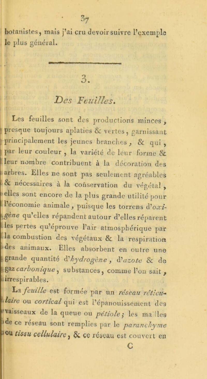 botanistes, mais j’ai cru devoir suivre l’exemple le plus général. O O. Des Feuilles* Les feuilles sont des productions minces , presque toujours aplaties &: vertes, garnissant principalement les jeunes branches , & qui , par leur couleur , la variété de leur forme & leur nombre contribuent à la décoration des arbres. Elles ne sont pas seulement agréables & nécessaires à la conservation du végétal y elles sont encore de la plus grande utilité pour 1 économie animale, puisque les torrens d’o.r/- \gene qu elles répandent autour d’elles réparent .les pertes qu’éprouve l’air atmosphérique par »la combustion des végétaux & la respiration •des animaux. Elles absorbent en outre une (grande quantité à?hydrogène , d'azote & de jgaz carbonique , substances , comme l’on sait 9 il irrespirables. La feuille est formée par un réseau réticu- *laire ou cortical qui est l’épanouissement des 'vaisseaux de la queue ou pétiole; les ma lies 'de ce réseau sont remplies par le paranchyme tissu cellulaire 3 & ce réseau est couvert en
