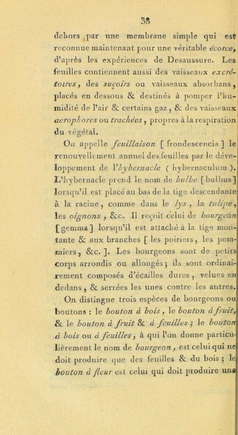 35 dehors par une membrane simple qui est reconnue maintenant pour une véritable écorce, d’après les expériences de Desaussure. Les feuilles contiennent aussi des vaisseaux excré- toires , des suçoirs ou vaisseaux absorbans, placés en dessous & destinés à pomper l’hu- midité de l’air & certains gaz , & des vaisseaux aerophores ou trachées, propres à la respiration du végétal. On appelle feuillaison [ frondescencia ] le renouvellement annuel des feuilles parle déve- loppement de Fhy bernacle ( hybernaculum ). L’hybernacle prend le nom de bulbe [bulbus] lorsqu’il est placé au bas de la tige descendante à la racine , comme dans le lys , la tulipe, les oignons , Szc. Il reçoit celui de bourgeon £ gemma] lorsqu’il est attaché à la tige mon- tante & aux branches [ les poiriers, les pom- miers, &c. ]. Les bourgeons sont de petits corps arrondis ou allongés } ils sont ordinai- rement composés d’écailles dures , velues en dedans , & serrées les unes contre les autres. On distingue trois espèces de bourgeons ou boutons : le bouton à bois, le bouton à fruit, & le bouton à fruit & à feuilles ; le bouton à bois ou à feuilles y à qui l’on donne particu- lièrement le nom de bourgeon, est celui qui ne doit produire que des feuilles &: du bois ; le bouton à fleur est celui qui doit produire uni