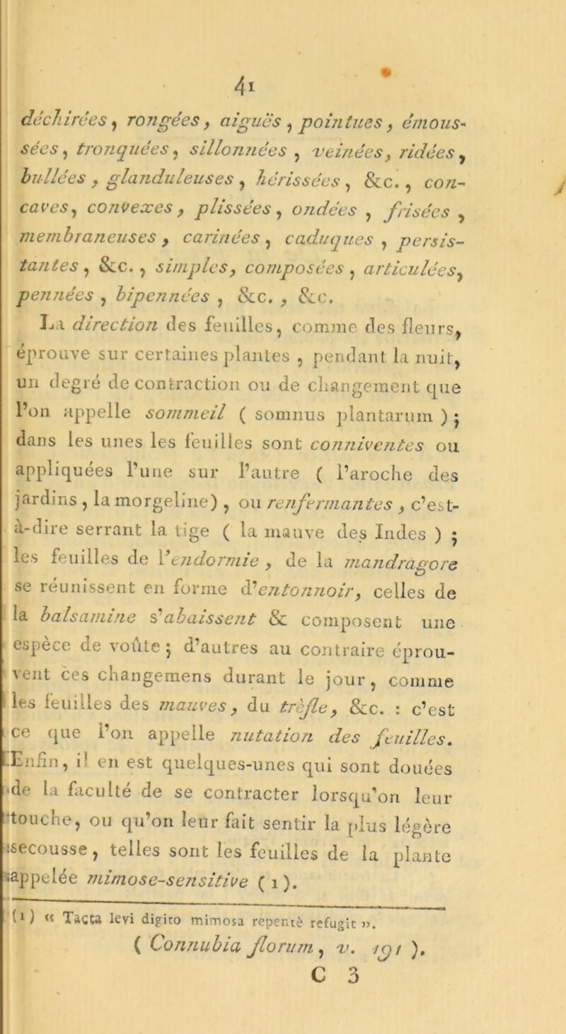 déchirées, rongées, aigues , pointues, émous- sées , tronquées, sillonnées , veinées, ridées , huilées , glanduleuses , hérissées , &c. , co«- caces, convexes, plissées , ondées , frisées , membraneuses , cannées , caduques , persis- tantes , &c. , simples, composées, articulées, pennées , bipennées , &c. , &e. La direction des feuilles, comme des fleurs* éprouve sur certaines plantes , pendant la nuit, un degré de contraction ou de changement que l’on appelle sommeil ( somnus plantarum ) j dans les unes les feuilles sont conniventes ou appliquées l’une sur l’autre ( l’aroche des jardins , lamorgelme), ou renfermantes , c’est- à-dire serrant la tige ( la mauve des Indes ) ; les feuilles de Vendormie , de la mandragore *D se réunissent en forme éé entonnoir, celles de la balsamine Rabaissent & composent une espece de voûte j d’autres au contraire éprou- vent ces changemens durant le jour, comme ‘les feuilles des mauves, du trèfle, &c. : c’est ce que i’on appelle nutation des feuilles. [Enfin, i' en est quelques-unes qui sont douées 'de la faculté de se contracter lorsqu'on leur •touche, ou qu’on leur fait sentir la plus légère .secousse, telles sont les feuilles de la plante rappelée mimose-sensitive (1). t1) « Tacta leyi digito mimosa repente réfugie». ( Connubia florum , v. rot ).