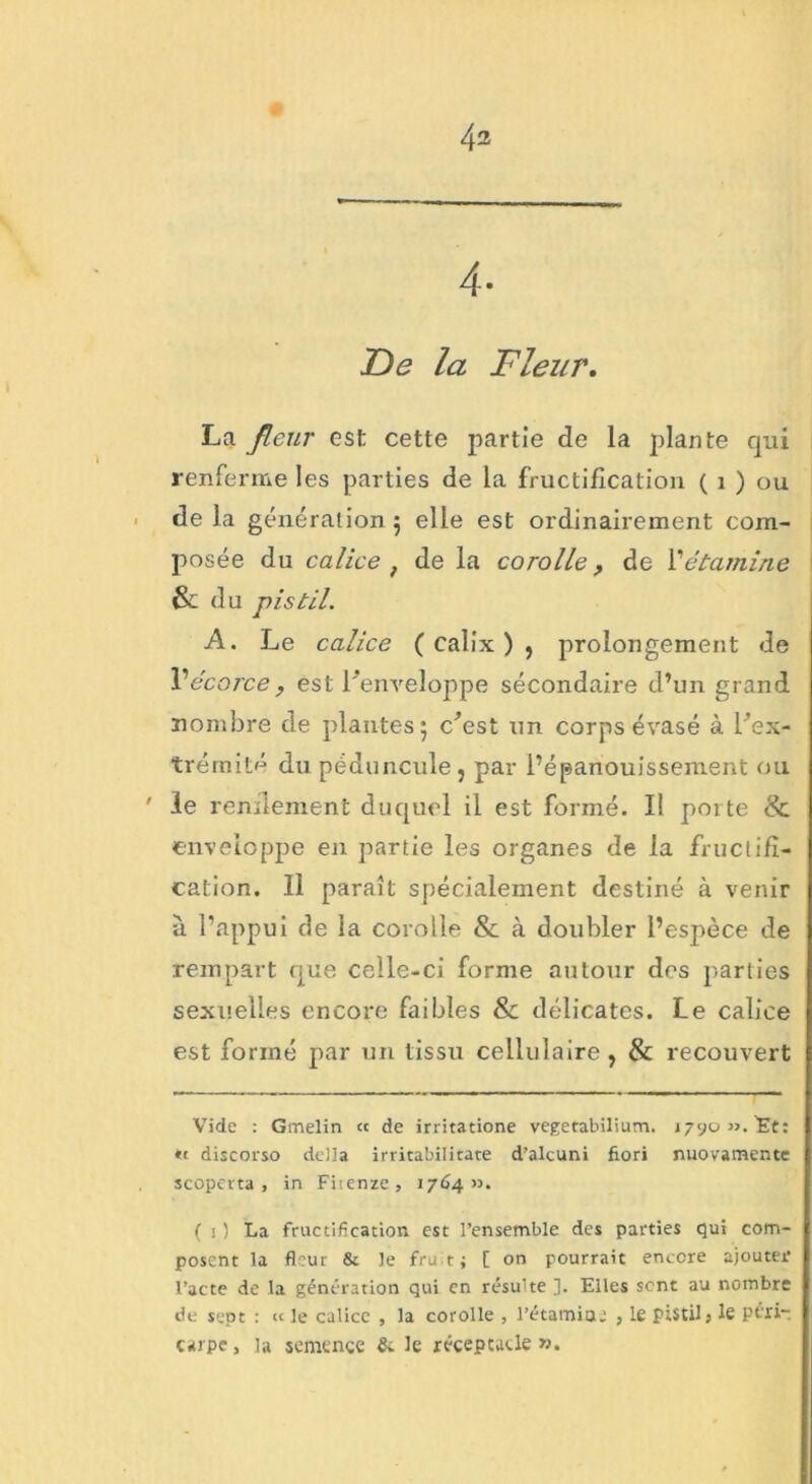 4- De la Fleur. La fleur est cette partie de la plante qui renferme les parties de la fructification ( 1 ) ou delà génération; elle est ordinairement com- posée du calice , de la corolle, de 1’étamine & du pistil. A. Le calice ( calix ) , prolongement de Vécorce, est l'enveloppe sécondaire d’un grand nombre de plantes; c'est un corps évasé à l'ex- trémité du péduncule, par l’épanouissement ou ' le rendement duquel il est formé. I! porte Sc enveloppe en partie les organes de la fructifi- cation. Il paraît spécialement destiné à venir a l’appui de la corolle & à doubler l’espèce de rempart que celle-ci forme autour des parties sexuelles encore faibles & délicates. Le calice est formé par un tissu cellulaire , & recouvert Vide : Gmelin « de irritatione vegetabilium. j790M.Ee: discorso délia irritabilitate d’alcuni fiori nuovamente scopcrta , in Fiienze, 1764». ( i ) La fructification est l’ensemble des parties qui com- posent la fleur & le fru t ; [ on pourrait encore ajouter l’acte de la génération qui en résu'te ]. Elles sont au nombre de sept : « le calice , la corolle , l’étamia; , le pistil; le périt carpe, la semence & le réceptacle ».