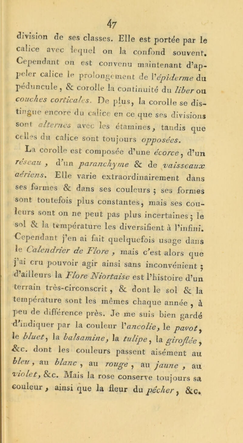 division cle ses classes. Elle est portée par le calice avec lequel on la confond souvent. Cependant on est convenu maintenant d’ap- peler calice le prolongement de Y épiderme du pédoncule, & corolle la continuité du liber on couches corticales. De plus, la corolle se dis- tingue encore du calice en ce que ses divisions sont citernes avec les étamines, tandis que et n \s un calice sont toujours opposées. La corolle est composée d’une écorce, d’un rt.--.au , d un parenchyme & de vaisseaux aeriens. Elle varie extraordinairement dans ses formes & dans ses couleurs ; ses formes sont toutefois plus constantes, mais ses cou- leurs sont on ne peut pas plus incertaines; le sol & la température les diversifient à l’infini. Cependant j’en ai fait quelquefois usage dans le Calendrier de Flore , mais c'est alors que j’ai cru pouvoir agir ainsi sans inconvénient ; d’ailleurs la Flore Niortaise est l’histoire d’un terrain très-circonscrit, & dont le sol & la température sont les mêmes chaque année , à peu de différence près. Je me suis bien gardé d'indiquer par la couleur Vancolie, le pavot, le bluet, la balsamine, la tulipe, la giroflée , &c. dont les couleurs passent aisément au bleu y au blanc , au rouge , au jaune , au violet y Sec. Mais la rose conserve toujours sa couleur ainsi que la fleur du pêcher, &c.