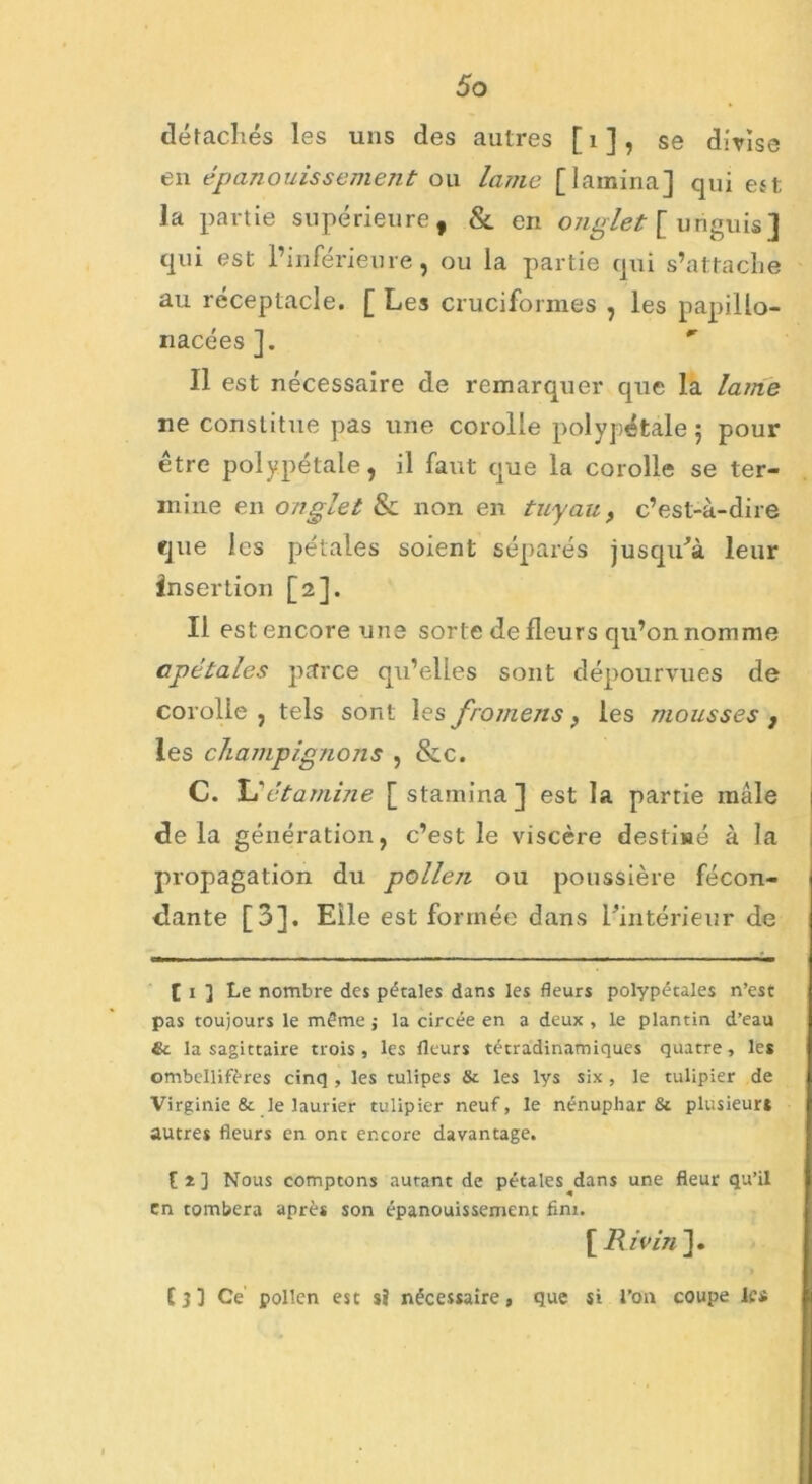 détachés les uns des autres [ 1 ], se divise en épanouissement ou lame [lamina] qui est la partie supérieure, & en onglet [ uriguis] qui est l’inférieure, ou la partie qui s’attache au réceptacle. [ Les cruciformes , les papillo- nacées]. *r Il est nécessaire de remarquer que la lame ne constitue pas une corolle polypétale ; pour être polypétale, il faut que la corolle se ter- mine en onglet & non en tuyau, c’est-à-dire que les pétales soient séparés jusqu'à leur insertion [2]. Il est encore une sorte de fleurs qu’on nomme apétales parce qu’elles sont dépourvues de corolle , tels sont les fromens > les mousses , les champignons , &c. C. L1 étamine [stamina] est la partie mâle delà génération, c’est le viscère destiné à la propagation du polleji ou poussière fécon- dante [3], Elle est formée dans l’intérieur de [ 1 ] Le nombre des pétales dans les fleurs polypétales n’est pas toujours le même j la circée en a deux , le plantin d’eau St la sagittaire trois , les fleurs tétradinamiques quatre, les ombellifères cinq , les tulipes St les lys six , le tulipier de Virginie & le laurier tulipier neuf, le nénuphar St plusieurs autres fleurs en ont encore davantage. [î] Nous comptons autant de pétales^dans une fleur qu’il en tombera après son épanouissement fini. [ Ri vin ]. C 3 ] Ce pollen est $! nécessaire, que si l'on coupe les