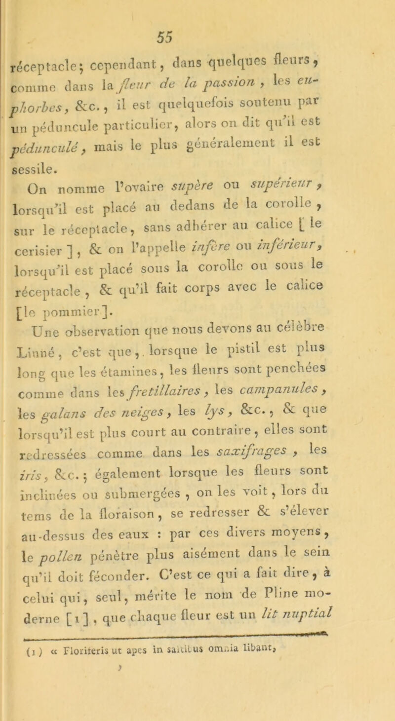 réceptaclej cependant, dans quelques Heurs, comme dans la fleur de la passion , les eu- phorbes, &c., il est quelquefois soutenu par un péduncule particulier, alors on dit qu’il est pédunculé, mais le plus généralement il est sessile. On nomme l’ovaire sïipère ou supérieur, lorsqu’il est placé au dedans de la corolle , sur le réceptacle, sans adhérer au calice |_ le cerisier ] , & on l’appelle infère ou inférieur, lorsqu’il est placé sous la corolle ou sous le réceptacle , & qu’il fait corps avec le cance £le pommier]. Une observation que nous devons au célèbre Linné, c’est que, lorsque le pistil est plus long que les étamines, les Heurs sont penchées comme dans les j'retillaires , les campanules , les palans des neiges, les lys, &c., & que lorsqu’il est plus court au contraire, elles sont redressées comme dans les saxifrages , les iris, 8cc. 5 également lorsque les fleurs sont inclinées ou submergées , on les voit , lois du tems de la floraison , se redresser & s’élever au-dessus des eaux : par ces divers moyens, le pollen pénètre plus aisément dans le sein qu’il doit féconder. C’est ce qui a fait dire, à celui qui, seul, mérité le nom de Pline mo- derne [î ] , que chaque fleur est un lit nuptial (j ) « Florileris ut apes in sauitus oitu.ia libant,