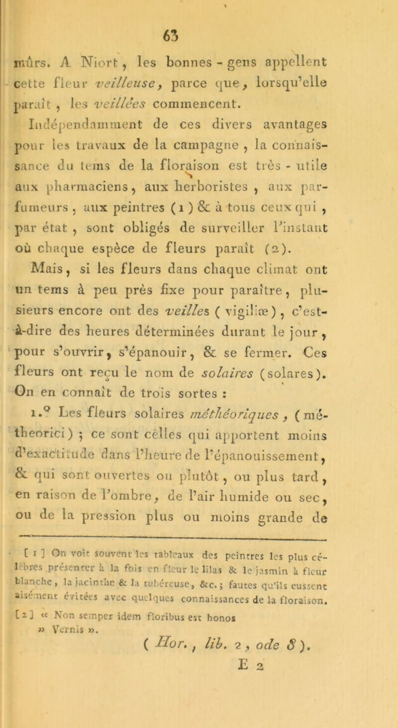 65 mûrs. A Niort , les bonnes - gens appellent •cette fleur veilleuse y parce que, lorsqu’elle paraît , les veillées commencent. Indépendamment de ces divers avantages pour les travaux de la campagne , la connais- sance du teins de la floraison est très - utile s aux pharmaciens, aux herboristes , aux par- fumeurs , aux peintres ( 1 ) & à tous ceux qui , par état , sont obligés de surveiller l'instant où chaque espèce de fleurs paraît (i). Mais, si les fleurs dans chaque climat ont un tems à peu près fixe pour paraître, plu- sieurs encore ont des veilles ( vigiliæ) , c’est- à-dire des heures déterminées durant le jour , pour s’ouvrir, s’épanouir, 8e se fermer. Ces fleurs ont reçu le nom de solaires (solares). On en connaît de trois sortes : i.° Les fleurs solaires méthéoriques , ( nié- theorici) ; ce sont célles qui apportent moins d’exactitude dans l’heure de l’épanouissement, Se qui sont ouvertes ou plutôt, ou plus tard , en raison de l'ombrey de l’air humide ou sec, ou de la pression plus ou moins grande de [ 1 ] On voit souvent les tableaux des peintres les plus cé- lèbres présenter à la fois en fleur le lilas & le jasmin à fleur blanche, la jacinthe & la tubereuse, &c. ; fautes qu’ils eussent aisément évitées avec quelques connaissances de la floraison. [2] ic Non semper idem floribus est honos » Vernis >3. ( Ilor. f lih. 2,, ode S ).