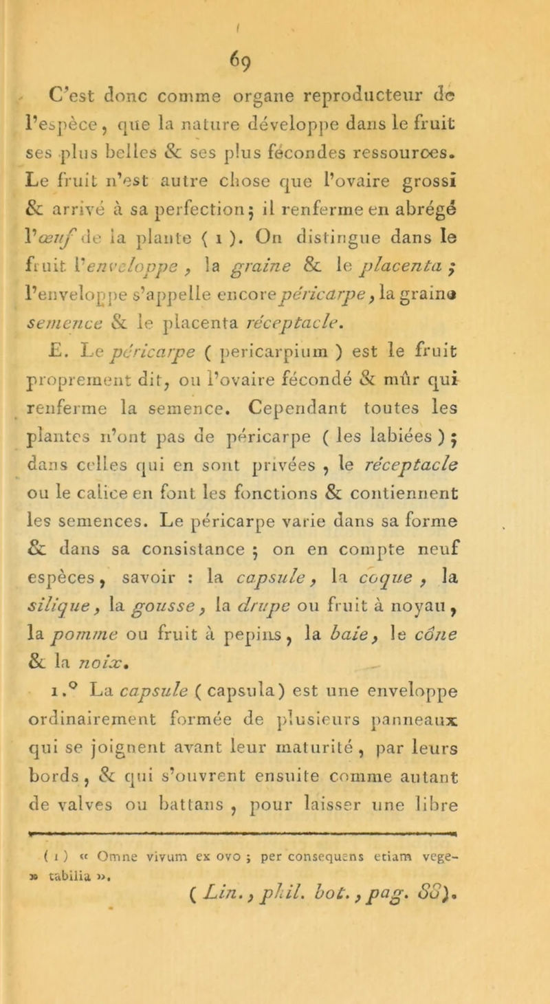 I é9 C'est donc comme organe reproducteur de l’espèce , que la nature développe dans le fruit ses plus belles St ses plus fécondes ressources. Le fruit n’est autre chose que l’ovaire grossi St arrivé à sa perfection $ il renferme en abrégé Y œuf de ia plante ( 1 ). On distingue dans le fruit ['enveloppe , la graine 8t le placenta 7* l’enveloppe s’appelle encore péricarpe, la graina semence St le placenta réceptacle. E. Le péricarpe ( pericarpium ) est le fruit proprement dit, ou l’ovaire fécondé St mûr qui renferme la semence. Cependant toutes les plantes n’ont pas de péricarpe ( les labiées ) $ dans celles qui en sont privées , le réceptacle ou le calice en font les fonctions & contiennent les semences. Le péricarpe varie dans sa forme St dans sa consistance 5 on en compte neuf espèces, savoir : la capsule, la coque , la silique, la gousse, la drupe ou fruit à noyau , la pomme ou fruit à pépins, la baie, le cône St la noix. i.° La capside ( capsula) est une enveloppe ordinairement formée de plusieurs panneaux qui se joignent avant leur maturité, par leurs bords, & qui s’ouvrent ensuite comme autant de valves ou battans , pour laisser une libre <—...i.~— — , - — — ■ ( 1 ) « Omne vivum ex ovo ; per consequens etiam vege- » tabilia ». ( Lin., phil. bot., pag. Su).