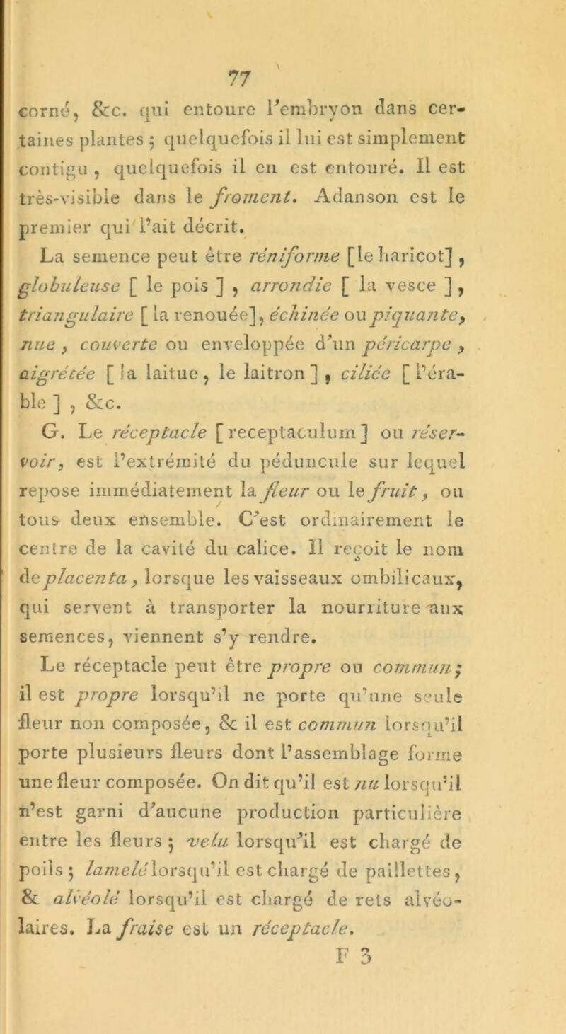 corné, 8cc. qui entoure l'embryon clans cer- taines plantes $ quelquefois il lui est simplement contigu , quelquefois il en est entouré. Il est très-visible dans le froment. Adanson est le premier qui'l’ait décrit. La semence peut être rén forme [leharicot] , globuleuse [ le pois ] , arrondie [ la vesce ] , triangulaire [ la renouée], échinée ou piquante, nue , couverte ou enveloppée d'un péricarpe , aigrécée [la laitue, le laitron ] , ciliée [l’éra- ble ] , &c. G. Le réceptacle [ receptaculum ] ou réser- voir, est l’extrémité du péduncule sur lequel repose immédiatement la fleur ou le fruit, ou tous deux ensemble. C'est ordinairement le centre de la cavité du calice. 11 reçoit le nom doplacenta, lorsque les vaisseaux ombilicaux, qui servent à transporter la nourriture aux semences, viennent s’y rendre. Le réceptacle peut être propre ou commun ; il est propre lorsqu’il ne porte qu’une seule fleur non composée, 8c il est commun lorsqu’il porte plusieurs fleurs dont l’assemblage forme une fleur composée. On dit qu’il est nu lorsqu’il n’est garni d’aucune production particulière entre les fleurs 5 velu lorsqu'il est chargé de poils 5 Zame/dlorsqu’il est chargé de paillettes, & alvéolé, lorsqu’il est chargé de rets alvéo- laires. La fraise est un réceptacle. F 3