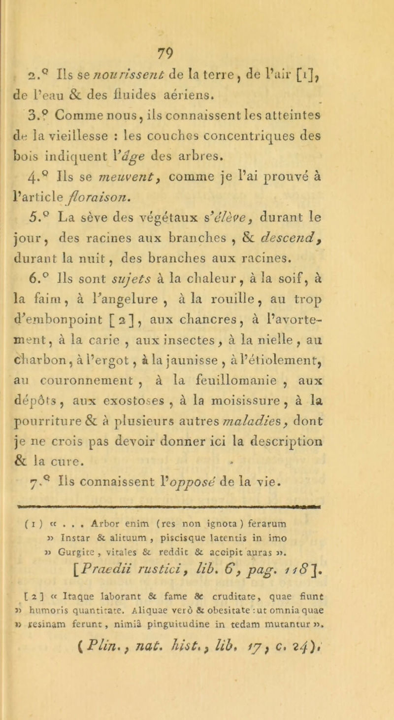 2. ° Ils se non rissent de la terre, de l’air [i], de l’eau & des fluides aériens. 3. Q Comme nous, ils connaissent les atteintes de la vieillesse : les couches concentriques des bois indiquent Vdge des arbres. 4-° Ils se meuvent, comme je l’ai prouvé à l’article floraison. 5. ° La sève des végétaux s’élève, durant le jour, des racines aux branches , & descend, durant la nuit, des branches aux racines. 6. ° Ils sont sujets à la chaleur, à la soif, à la faim, à l’angelure , à la rouille, au trop d’embonpoint [2], aux chancres, à l’avorte- ment, à la carie , aux insectes, à la nielle , ail charbon, à l’ergot, à la jaunisse , à l’étiolement, au couronnement , à la feuillomanie , aux dépôts, aux exostoses , à la moisissure, à la pourriture & à plusieurs autres maladie s, dont je ne crois pas devoir donner ici la description & la cure. 7. ° Ils connaissent Vopposé de la vie. (1 ) «... Arbor enim (res non ignota ) ferarum Instar & alituum , piscisque latentis in imo » Gurgite , vitales & reddit & accipit auras ». [Praedii rustici, lib. G, pug. 1 [2] « Itaque laborant & famé Se cruditate, quae fiunt » humons quantitate. Aliquae verô & obesitate :ut omniaquae » resinam ferunt, nimîâ pinguitudine in tedam mutantur ». (P lin.; nat. hist,} lib, 17, c. 24) >