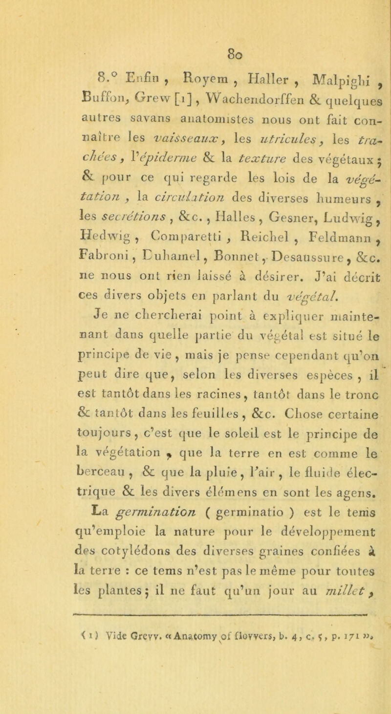 8.° Enfin , Royera , Haller , Malpiglii , Buffon, Grew [1] , Wachendorffen & quelques autres savans anatomistes nous ont fait con- naître les vaisseaux, les utricules, les tra- chées , P épiderme & la texture des végétaux 5 & pour ce qui regarde les lois de la végé- tation , la circulation des diverses humeurs , les sécrétions , &c. , Halles , Gesner, Ludwig , Hedwig , Comparetti , Reichel , Feldmann , Fabroni, Euhainel, Bonnet, Desaussure, &c. ne nous ont rien laissé à désirer. J’ai décrit ces divers objets en parlant du végétal. Je ne chercherai point à expliquer mainte- nant dans quelle partie du végétal est situé le principe de vie, mais je pense cependant qu’on peut dire que, selon les diverses espèces, il est tantôt dans les racines, tantôt dans le tronc & tantôt dans les feuilles , &c. Chose certaine toujours , c’est que le soleil est le principe de la végétation y que la terre en est comme le berceau , & que la pluie, Pair , le fluide élec- trique & les divers élémens en sont les agens. La germination ( germinatio ) est le tenis qu’emploie la nature pour le développement des cotylédons des diverses graines confiées à la terre : ce tems n’est pas le même pour toutes les [liantes 5 il ne faut qu’un jour au millet f i 1) Vide Greyv. «Anatomy of floyvers, b. 4, c. p. 171