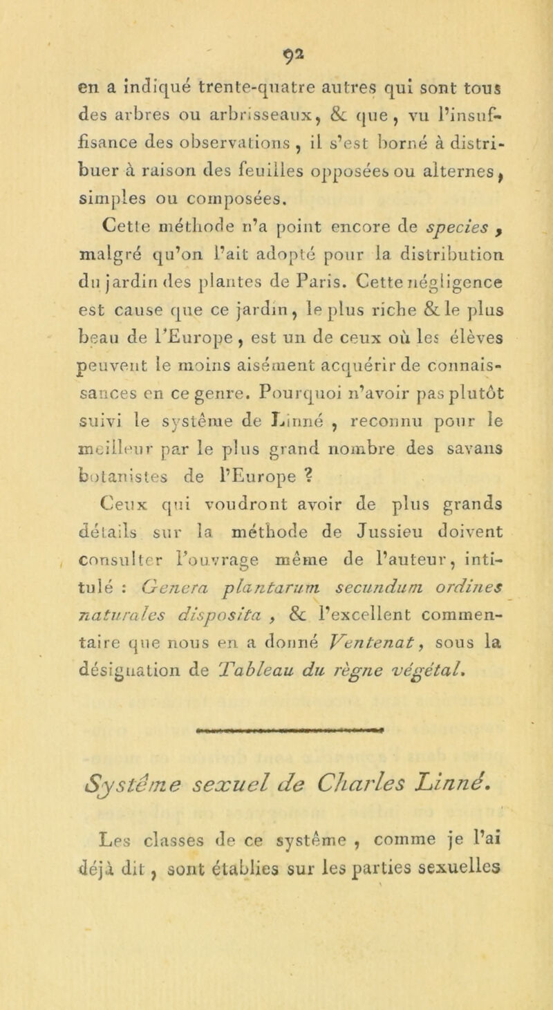 en a indiqué trente-quatre autres qui sont tous des arbres ou arbrisseaux, & que , vu l’insuf- fisance des observations , il s’est borné à distri- buer à raison des feuilles opposées ou alternes, simples ou composées. Cette méthode n’a point encore de species , malgré qu’on l’ait adopté pour la distribution du jardin des plantes de Paris. Cette négligence est cause que ce jardin, le plus riche & le plus beau de l’Europe , est un de ceux où les élèves peuvent le moins aisément acquérir de connais- sances en ce genre. Pourquoi n’avoir pas plutôt suivi le système de Linné , reconnu pour le meilleur par le plus grand nombre des savans botanistes de l’Europe ? Ceux qui voudront avoir de plus grands détails sur la méthode de Jussieu doivent consulter l’ouvrage même de l’auteur, inti- tulé : Généra planter uni secnnduni ordines naturales dispos/ta , 8c l’excellent commen- taire que nous en a donné Ventenat, sous la désignation de Tableau, du règne végétal. Système sexuel de Charles Linné. Les classes de ce système , comme je l’ai déjà dit , sont établies sur les parties sexuelles