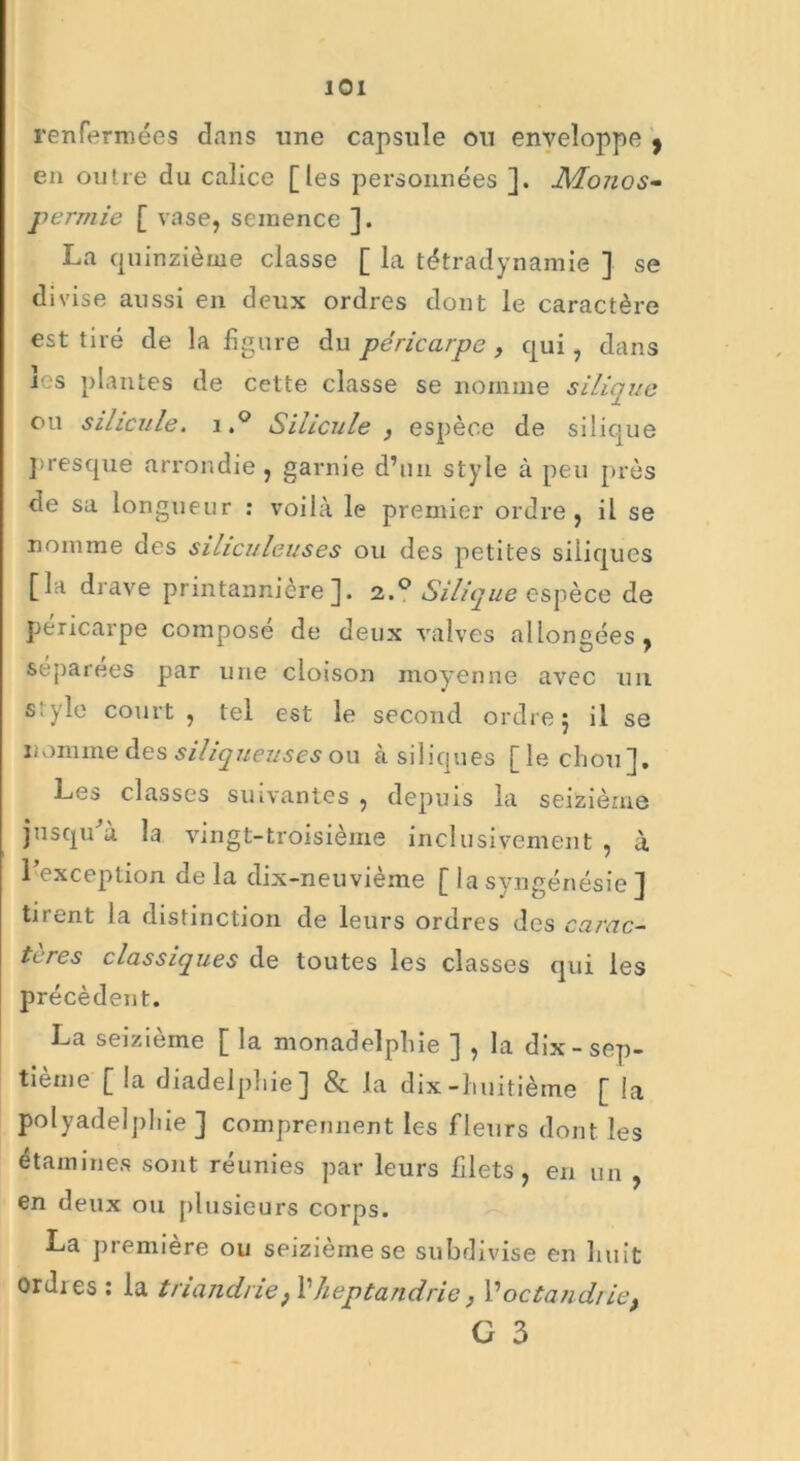 renfermées dans une capsule ou enveloppe , en outre du calice [les personnées ]. 1Monos- permie [ vase, semence ]. La quinzième classe [ la tétradynamie ] se divise aussi en deux ordres dont le caractère est tiré de la figure du péricarpe, qui, dans les plantes de cette classe se nomme silique ou sihcule. i.° Silicule , espèce de silique presque arrondie, garnie d’un style à peu près de sa longueur : voilà le premier ordre, il se nomme des sihculeuses ou des petites siiiques [la drave printannière]. 2.0 Silique espèce de péricarpe composé de deux valves allongées, séparées par une cloison moyenne avec un s:yle court , tel est le second ordre 5 il se nomme des siliqueuses ou à siiiques [le chou]. Les classes suivantes , depuis la seizième jusqu à la vingt-troisième inclusivement , à l’exception de la clix-neuvième [ la syngénésie ] tirent la distinction de leurs ordres des carac- tères classiques de toutes les classes qui les précèdent. La seizième [ la monadelphie ] , la dix - sep- tième [ la diadelphie] & la dix-huitième [ la polyadelphie ] comprennent les fleurs dont les étamines sont réunies par leurs filets, en un , en deux ou plusieurs corps. La première ou seizième se subdivise en huit ordies : la triandne} l1 heptandrie} Poctandrie^