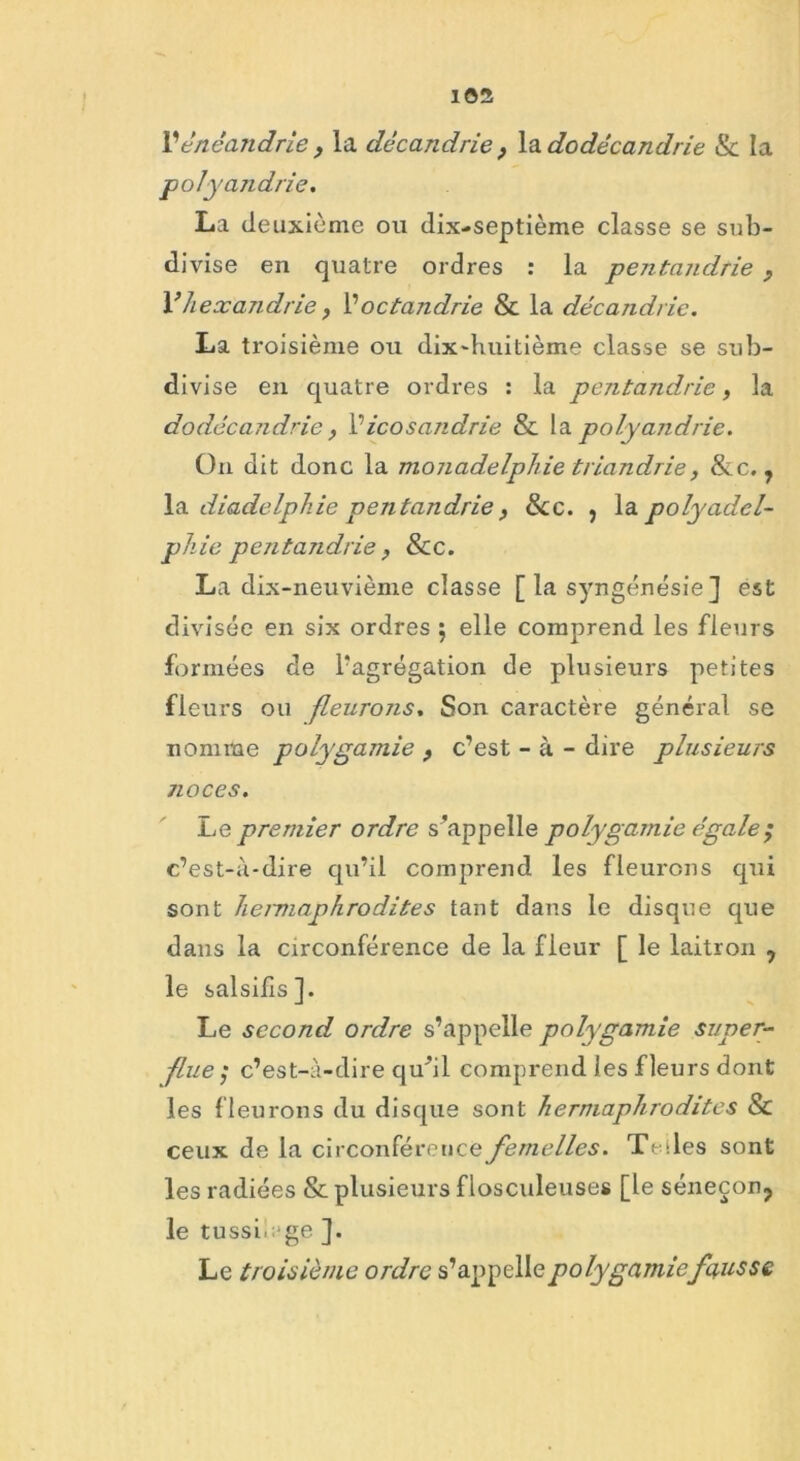 Vénéandrie , la dccandrie } la dodêcandrie & la polyandrie. La deuxième ou dix-septième classe se sub- divise en quatre ordres : la pentandrie , V hexandrie, l’octandrie & la décandrie. La troisième ou dix-huitième classe se sub- divise en quatre ordres : la pentandrie, la dodêcandrie Picosandrie & la polyandrie. On dit donc la monadelphie triandrie, &c. , la diadelphie pentandrie, Sic. , la polyadcl- phie pentandrie , Sic. La dix-neuvième classe [ la syngénésie] est divisée en six ordres 5 elle comprend les fleurs formées de l'agrégation de plusieurs petites fleurs ou fleurons. Son caractère général se nomme polygamie , c’est - à - dire plusieurs noces. Le premier ordre s’appelle polygamie égale ; c’est-à-dire qu’il comprend les fleurons qui sont heimaphrodites tant dans le disque que dans la circonférence de la fleur [ le laitron , le salsifis]. Le second ordre s’appelle polygamie super- flue; c’est-à-dire qu’il comprend les fleurs dont les fleurons du disque sont hermaphrodites Si ceux de la circonférence femelles. Telles sont les radiées & plusieurs f losculeuses [le séneçon, le tussi.ege ]. Le troisième ordre s’appelle polygamiefausse