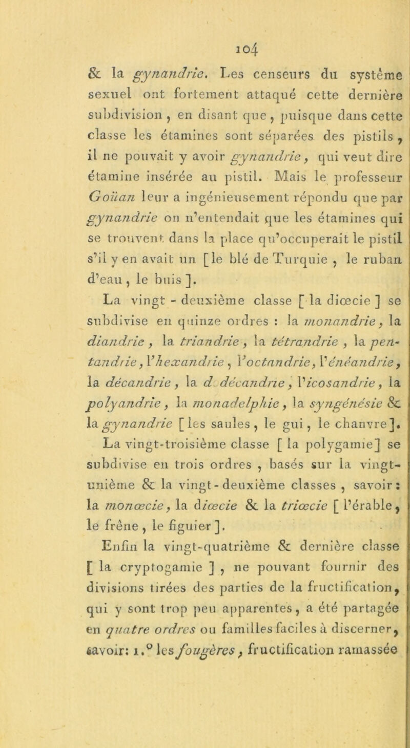 & la gynandrie. Les censeurs du système sexuel ont fortement attaqué cette dernière subdivision , en disant que, puisque dans cette classe les étamines sont séparées des pistils , il ne pouvait y avoir gynandrie, qui veut dire étamine insérée au pistil. Mais le professeur Goilan leur a ingénieusement répondu que par gynandrie on n’entendait que les étamines qui se trouvent dans la place qu’occuperait le pistil s’il y en avait un [le blé de Turquie , le ruban d’eau , le buis ]. La vingt - deuxième classe [ la diœcie ] se subdivise en quinze ordres : la monandrie, la diandrie , la triandrie , la tétrandrie , la pen- tandrie, Vhexandrie , Yoctandrie, Yénéandrie, la décandrie , la d décandrie, l’icosandrie, la polyandrie, la monadelphie, la syngénésie & la gynandrie [les saules, le gui, le chanvre]. La vingt-troisième classe [ la polygamie] se subdivise eu trois ordres , basés sur la vingt- unième & la vingt - deuxième classes , savoir; la monœcie, la diœcie & la triœcie [ l’érable, le frêne , le figuier ]. Enfin la vingt-quatrième & dernière classe [ la cryptogamie ] , ne pouvant fournir des divisions tirées des parties de la fructification, qui y sont trop peu apparentes, a été partagée en quatre ordres ou familles faciles à discerner, savoir: i,°les fougères, fructification ramassée