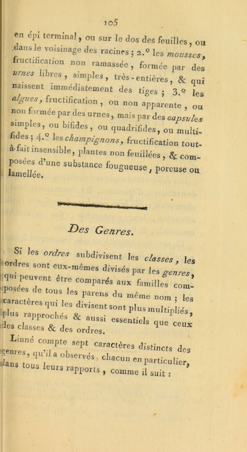 jo5 en epi terminal, ou sur le clos des feuilles, ou dans le voisinage des racines 5 2.0 les fructification non ramassée, formée par des urnes libres, simples , très - entières , & quj naissent immédiatement des tiges ; 3 * [es algues, fructification , ou non apparente , ou non formée par des urnes, mais par des caps,les simples, ou b.fides, ou quadrifides, ou multi- es,■ 4-.. les Champignons, fructification tout- à-fait insensible, plantes non feuillées , Se com SUh^Ce poreuse ou Des Genres. s; les ordres subdivisent les classes, Ies ordres sont eux-mêmes divisés par les genres 1' peuvent être comparés anx famille! co*’ posées de tous les parens du même „„m . caractères qui |e. divisent sont plus mniJiéT plus rapprochés & aussi essentiels q„e ceux les classes & des ordres. 1 * Linné compte sept caractères distinct, de, Jis îappoits , comme il suit :