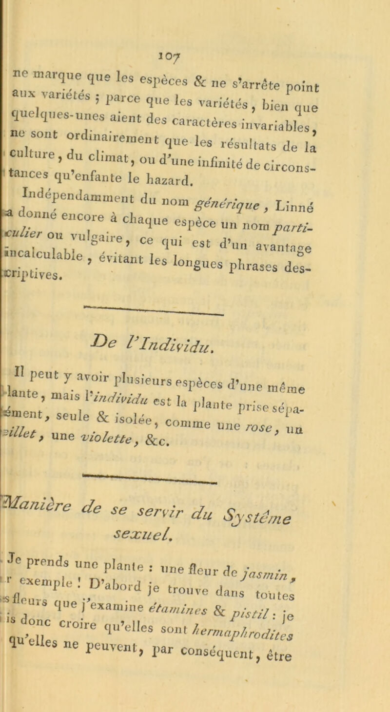 ne marque que les espèces & „e s’arrête point aux variétés ; parce que les variétés, bierfque quelques-unes aient des caractères invariables, cultTe d T'16”1 ''Ue 168 rëSUlta‘S Je la culture, du cl.mat, ou d’„„e infinité de circons- tances qu’enfante le hasard. Indépendamment du nom générique , Linné - donne encore à chaque espèce un nom ^ cülier ou vulgaire, ce qui est d’un avantage l ï: aWeîéVitantlesl^s phrases det -^C l Individu, H peut y avoir plusieurs espèces d’une même . ’ mais '■ »>Ji*idu est la plante prise sé,,a Ornent, seule & isolée, comme une rose „ -Met, une -violette, 8cc. Manière de se sertir du Système sexuel. Je prf!n<)s nc p'anle : nne fleur de jasmin :;;Xemple : Drab0,.d . trouvedJ^: i is , qUe! examine famines & pistil. ■ qu’elle C'°e C1U'el,eS sont hermaphrodites ’ elles ne peuvent, par conséquent, être