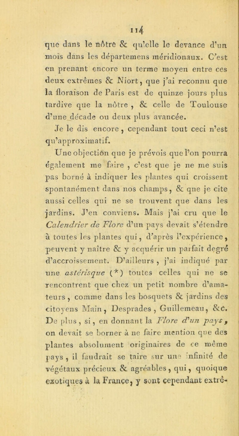 que dan$ le nAtre & qu’elle le devance d’un mois dans les départemens méridionaux. C'est en prenant encore un terme moyen entre ces deux extrêmes & Niort, que j’ai reconnu que la floraison de Paris est de quinze jours plus tardive que la notre , & celle de Toulouse d’une décade ou deux plus avancée. Je le dis encore , cependant tout ceci n’est qu’approximatif. Une objection que je prévois quel’on pourra également me faire , c’est que je ne me suis pas borné à indiquer les plantes qui croissent spontanément dans nos champs, & qne je cite aussi celles qui ne se trouvent que dans les jardins. J’en conviens. Mais j’ai cru que le Calendrier de Flore d’un pays devait s’étendre à toutes les plantes qui, d’après l’expérience, peuvent y naître & y acquérir un parfait degré d’accroissement. D’ailleurs , j’ai indiqué par une astérisque (*) toutes celles qui ne se rencontrent que chez un petit nombre d’ama- teurs , comme dans les bosquets & jardins des citoyens Main, Desprades , Guillemeau, &C. De plus , si, en donnant la Flore d'un pays f on devait se borner à ne faire mention que des plantes absolument originaires de ce même pays , il faudrait se taire sur une infinité de végétaux précieux & agréables , qui, quoique exotiques à la France, y sont cependant extrê-