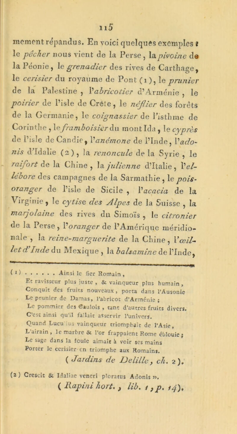 mement répandus. En voici quelques exemples î le pocher nous vient de la Perse , la pivoine de la Péoriie , le grenadier des rives de Carthage, le cerisier du royaume de Pont (1 ), le prunier de la Palestine , l’abricotier d’Arménie , le poirier de l’isle de Créie, le néflier des forêts de la Germanie, le coignassier de Pistil me de Corinthe , le framboisier du mont Ida , le cyprès de i’isde de Candie, h anémone de l’Inde, Vado- nis d'Idalie (2), !a renoncule de la Syrie , le raifort de la Chine , la julienne d’Italie, hel- lébore des campagnes de la Sarmathie , le pois- oranger de l’isle de Sicile , l’acacia de la Virginie, le cytise des Jlpes de la Suisse , la marjolaine des rives du Simoïs , le citronier de la Perse , l’oranger de l’Amérique méridio- nale , la reine-marguerite de la Chine, l’œil- let d Inde du Mexique , la balsamine de l’Inde, 1 1 ) Ainsi le fier Romain , Et ravisseur plus juste , & vainqueur plus humain. Conquit des fruits nouveaux , porta dans l’Ausonie Le prunier de Damas, l’abricot d’Arménie; Le pommier des Caulois , tant d’autres fruits divers. C est ainsi qu’il fa'lait asservir l’univers. Quand Lucu us vainqueur triomphait de l’Asie, L’airain , le marbre & l’or frappaient Rome éblouie; Le sage dans la foule aimait à voir ses mains Porter le cerisier en triomphe aux Romains. ( Jardins de Delille, ch. 2). (2) Crescit & Idaliae veneri ploratus Adonis ». ( Rapini hort. , lib. / ; p. 14),