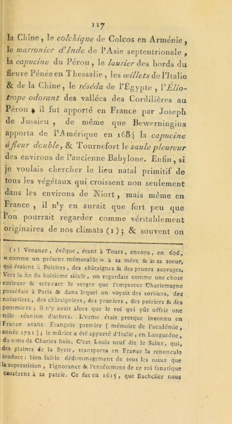 la Chine , le colchique de Colcos en Arménie , le marronier d’Inde de l’Asie septentrionale , la capucine dn I erou , le laurier des bords du fleuve Pénée en Tliessalie , les œillets de Pltalie & de la Chine, le réséda de l’Égypte , VÊlio- tropc odo/ant des vallées des Cordillères au Pérou } il fut apporté en France par Joseph de Jussieu , de meme que Bewerningius apporta de l’Amérique en i68j. la capucine ajleur double, & Tournefort le saule pleureur des environs de l’ancienne Babylone. Enfin , si je voulais chercher le lieu natal primitif de tous les végétaux qui croissent non seulement dans les environs de Niort, mais même en France , il n’y en aurait que fort peu que Ion pourrait regarder comme véritablement originaires de nos climats (1 ) j & souvent on (i) Venance , évoque, étant à Tours, envoya, en 606, «comme un présent mémorable » à sa mère & à\ sa soeur, qui étaient a Poitiers, des châtaignes & des prunes sauvages. Vers la fin du huitième siècle, on regardait comme une chose i curieuse & très-rare le verger que l’empereur Charlemagne possédait â Paris & dans lequel on voyait des sorbiers, deÿ : noisetiers, des châtaigniers, des pruniers , des poiriers gt des ; pommiers; il n’y avait alors que le roi qui pût offrir une 'telle réunion d’arbres. L’orme était presque inconnu en ! France avant François premier [ mémoire de l’académie , année 1721]; le mûrier a été apporté d’Italie, en Languedoc, 1 du tims de Charles huit. C’est Louis neuf dit le Saint, qui, • des plaines 4e la Syrie, transporta en France la renoncule inodore: bien faible dédommagement de tous les maux que la superstition , l’ignorance & l’entêcement de ce roi fanatique causèrent à sa patrie. Ce fut en 1Û15, que Bachelier nous