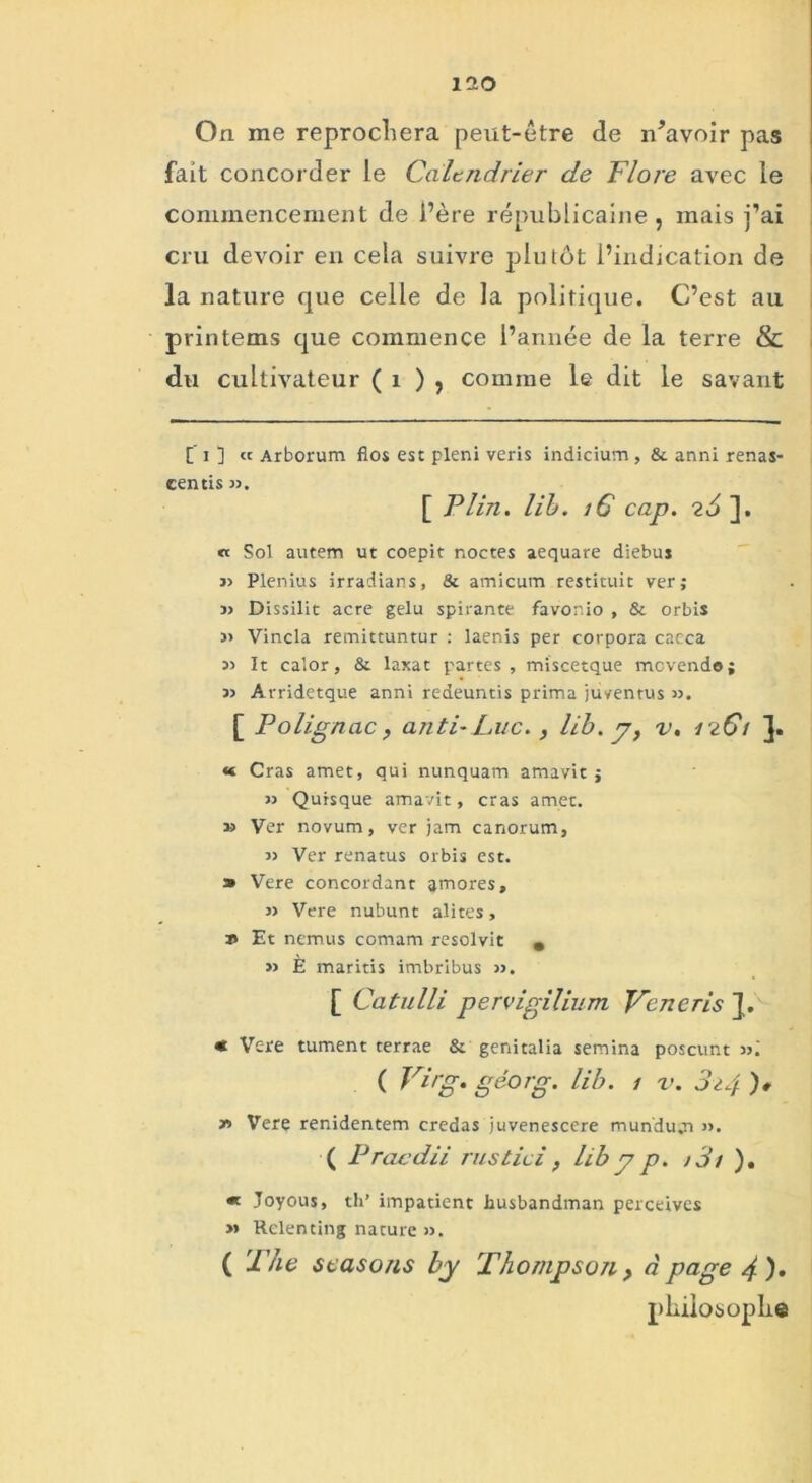 iao On me reprochera peut-être de n’avoir pas fait concorder le Calendrier de Flore avec le commencement de i’ère républicaine , mais j’ai cru devoir en cela suivre plutôt l’indication de la nature que celle de la politique. C’est au printems que commence l’année de la terre & du cultivateur ( 1 ) , comme le dit le savant f i ] « Arborum flos est pleni veris indicium, & anni renas- centis ». [ F lin. lib. iC cap. 26 ]. « Sol autem ut coepit noctes aequare diebus » Plenius irradians, & amicum restituit ver; » Dissilit acre gelu spirante favor.io , & orbis » Vincla remittuntur : laenis per corpora cacca » It calor, & laxat partes, miscetque movendo; » Avridetque anni redeuntis prima juventus ». [ Polignac , anti- Luc., lib. y} v. 1261 « Cras amet, qui nunquam amavit ; » Quisque amavit, cras amet. » Ver novum, ver jam canorum, » Ver renatus orbis est. a» Vere concordant amores, » Vere nubunt alites, ï» Et nemus comam resolvit s » È maritis imbribus ». [ Catulli pervigilium Veneris ]. « Vere tument terrae & genitalia semina poscunt »; ( Virg. géorg. lib. 1 v. 824 )* r> Vere renidentem credas juvenescere munduqi ». ( Pracdii rus t ici } lib y p. >3t ). « Joyous, th’ impatient husbandman perceives » Relenting nature ». ( The scasons by Thompson, à page 4 )• philosophe