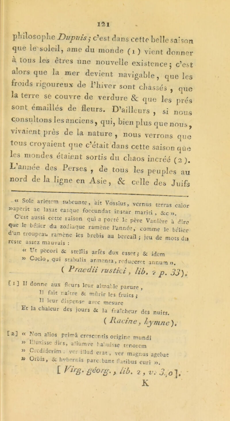 philosophe Dupuis ; c’est dans cette belle saison que le soleil, anie du monde (1 ) vient donner a tous les êtres une nouvelle existence; c’est alors que la mer devient navigable, que les froids rigoureux de l’hiver sont chassés , que la terre se couvre de verdure & que les prés sont émaillés de fleurs. D’ailleurs , si nous consultons les anciens, qui, bien plus que nous, vivaient près de la nature , nous verrons que tous croyaient que c’était dans cette saison que les mondes étaient sortis du cbaos incréé (2). L’année des Perses , de tous les peuples au nord de la ligne en Asie, & celle des Juifs “ Sole arietem sukeunte, aie Vossius, vernus terras calor »apent ac laxat easque foecundat instar mariti , Scc ». C’est aussi cette raison qui a porté le père Vanière à’dire que le belitr du zodiaque ramène l’année, comme le bélier d un troupeau ramène les brebis au bercail ; jeu de mots du reste assez mauvais : “ lt p'econ & stellis arfes dux esset; & idem « Coelo, qui stabulis armenta, reduceret annum ». ( P rac ciii rus tic i , lib. ? p. 33), f 1 ] Il donne aux fleurs leur aimable parure , 11 fait raltre & mûrir les fruits; U leur dispens avec mesure Et la chaleur des jours & la fraîcheur des nuits. ( Racine, hymne). [2] « Non alios prima crescentîs origine mundi « lMuxisse dirs, aüumve tai.uisse tenoicm » Crcdiderim . ver illud erat, ver magr.us agebat » Orbis, & hvbernis parc.bant f .tribus euri 3). [ Virg, géorg. , lib. 2 , v, 0