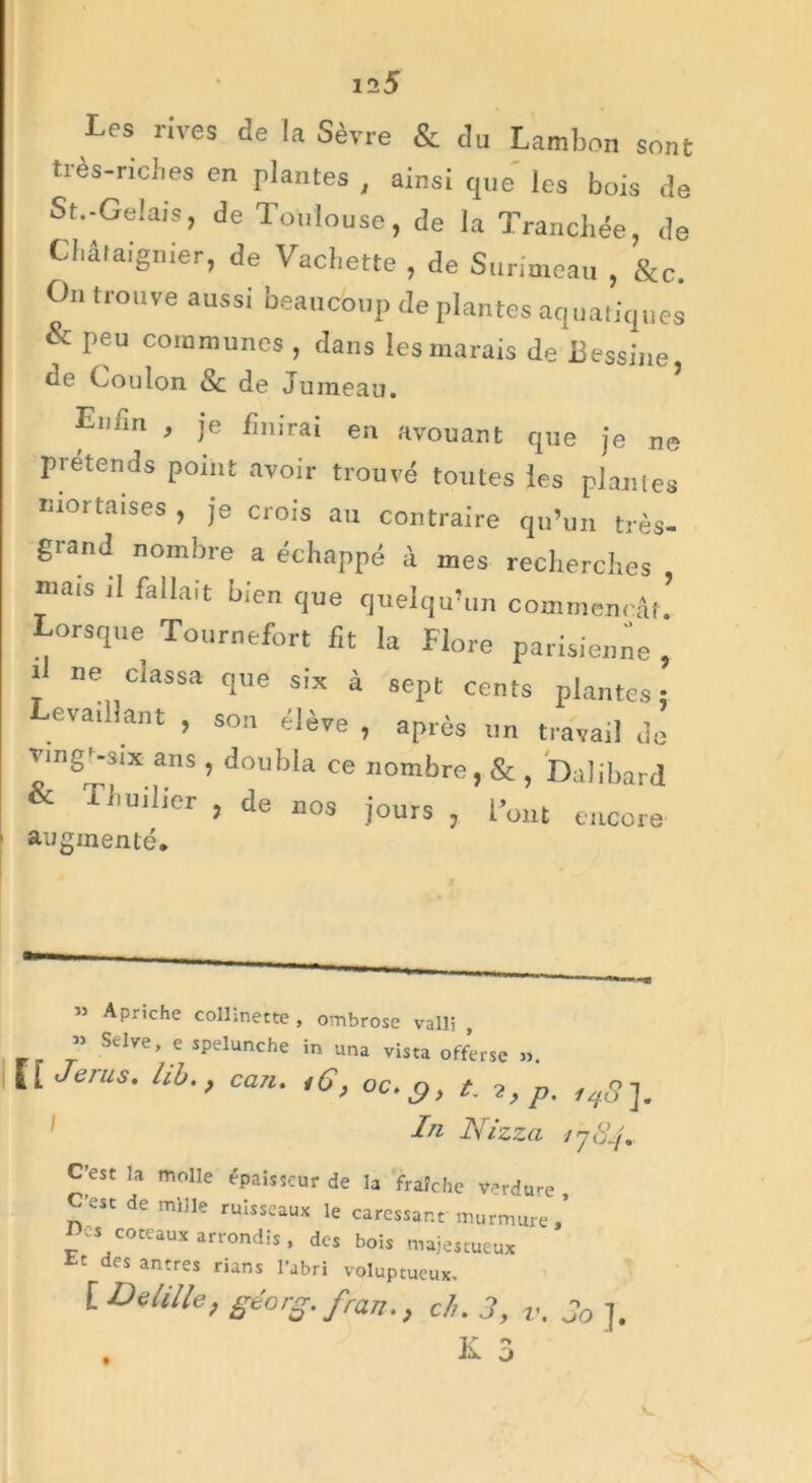 Les rives de la Sèvre & du Lambon sont tres-nches en plantes , ainsi que les bois de St.-Gelais, de Toulouse, de la Tranchée, de Châtaignier, de Vachette , de Surimeau , &c. On trouve aussi beaucoup de plantes aquatiques & peu communes , clans les marais de Bessine de Cou Ion & de Jumeau. Eniin , je finirai en avouant que je ne prétends point avoir trouvé toutes les plantes mortaises , je crois au contraire qu’un très- grand nombre a échappé à mes recherches , mats ,1 fallait bien que quelqu’un Commençât. Lorsque Tournefort fit la Flore parisienne , i ne classa que six à sept cents plantes: evaillant , so„ élève , après un travail do vingr-six ans , doubla ce nombre, & , Dalibard & 'Fhuilier , de nos jours , l’ont encore augmenté» » Apriche collinette, ombrose valli , « Selve, e spelunche in una vista offerse ». | |[ Jerus, hbcan. <6, oc. c,, t. 7,p. In Nizza 1784* C’est la molle épaisseur de la fraîche verdure C’est de mille ruisseaux le caressant murmure Des coteaux arrondis, des bois majestueux des antres rians l’abri voluptueux. [ Demie, géorg.fran., ch. 3, v. 3o J. K 3 t