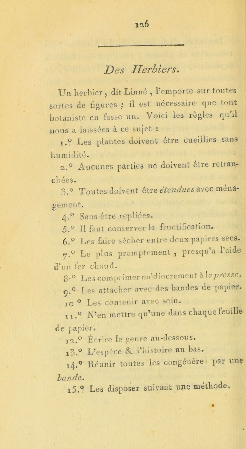 Des Herbiers. Un herbier , dit Linné , l’emporte sur toutes sortes de figures ; il est nécessaire qne tout botaniste en fasse un. Voici les règles qu il nous a laissées a ce sujet : 1. ° Les plantes doivent être cueillies sans humidité. 2. q Aucunes parties ne doivent être retran- chées. 3. ° Toutes doivent être étendues avec ména- gement. 4.0 Sans être repliées. 5. ° Il faut conserver la fructification. 6. ° Les faiie sécher entre deux papiers secs. 7.0 Le plus promptement , presqu’à l’aide d’un fer chaud. 8’° Les comprimer médiocrement à la presse. çT Les attacher avec des bandes de papier. 10 0 Les contenir avec soin. 11N’en mettre qu’une dans chaque feuille de papier. 12.0 Écrire le genre au-dessous. i3.° L’espèce & l’histoire au bas. j4.o Réunir toutes les congénère par une bande. 15,Q Les disposer suivant une méthode.